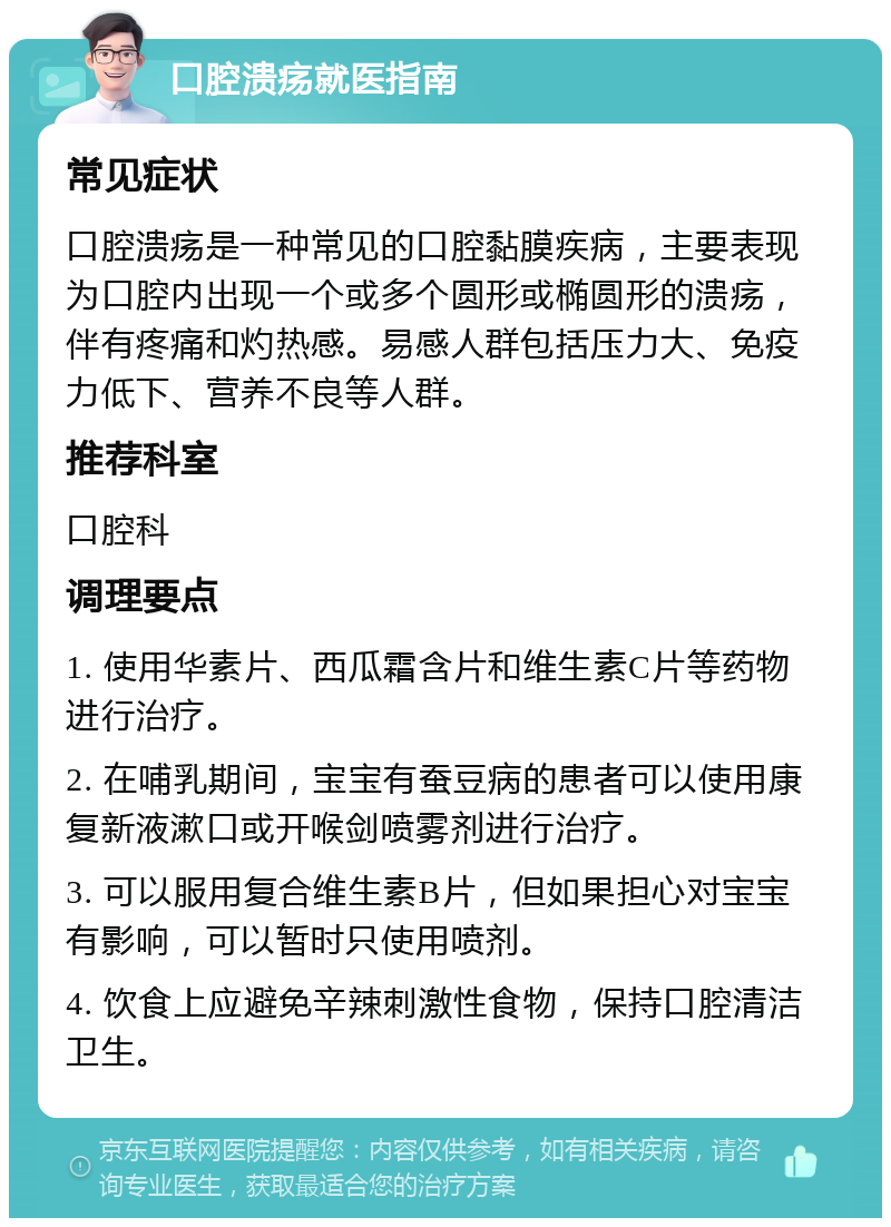 口腔溃疡就医指南 常见症状 口腔溃疡是一种常见的口腔黏膜疾病，主要表现为口腔内出现一个或多个圆形或椭圆形的溃疡，伴有疼痛和灼热感。易感人群包括压力大、免疫力低下、营养不良等人群。 推荐科室 口腔科 调理要点 1. 使用华素片、西瓜霜含片和维生素C片等药物进行治疗。 2. 在哺乳期间，宝宝有蚕豆病的患者可以使用康复新液漱口或开喉剑喷雾剂进行治疗。 3. 可以服用复合维生素B片，但如果担心对宝宝有影响，可以暂时只使用喷剂。 4. 饮食上应避免辛辣刺激性食物，保持口腔清洁卫生。