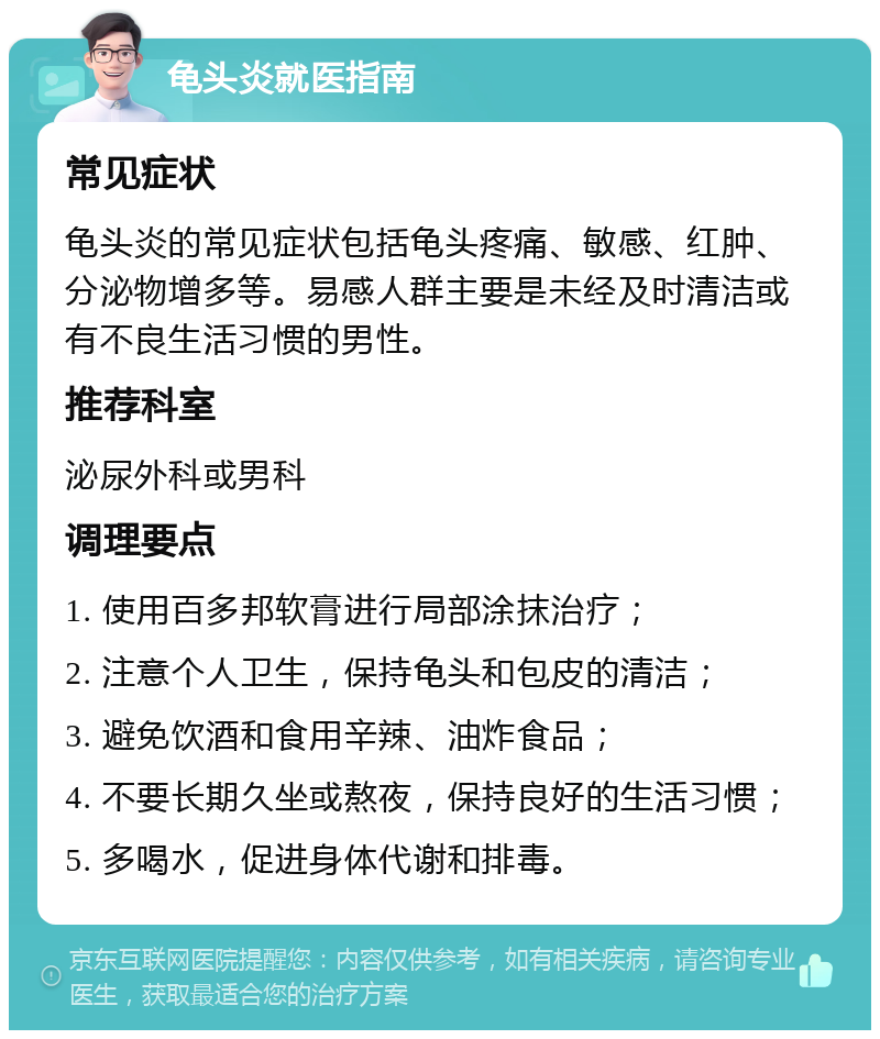 龟头炎就医指南 常见症状 龟头炎的常见症状包括龟头疼痛、敏感、红肿、分泌物增多等。易感人群主要是未经及时清洁或有不良生活习惯的男性。 推荐科室 泌尿外科或男科 调理要点 1. 使用百多邦软膏进行局部涂抹治疗； 2. 注意个人卫生，保持龟头和包皮的清洁； 3. 避免饮酒和食用辛辣、油炸食品； 4. 不要长期久坐或熬夜，保持良好的生活习惯； 5. 多喝水，促进身体代谢和排毒。