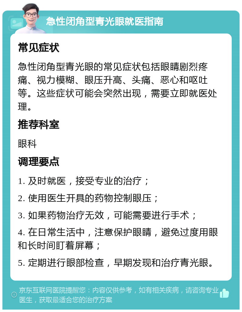 急性闭角型青光眼就医指南 常见症状 急性闭角型青光眼的常见症状包括眼睛剧烈疼痛、视力模糊、眼压升高、头痛、恶心和呕吐等。这些症状可能会突然出现，需要立即就医处理。 推荐科室 眼科 调理要点 1. 及时就医，接受专业的治疗； 2. 使用医生开具的药物控制眼压； 3. 如果药物治疗无效，可能需要进行手术； 4. 在日常生活中，注意保护眼睛，避免过度用眼和长时间盯着屏幕； 5. 定期进行眼部检查，早期发现和治疗青光眼。