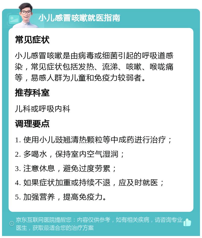 小儿感冒咳嗽就医指南 常见症状 小儿感冒咳嗽是由病毒或细菌引起的呼吸道感染，常见症状包括发热、流涕、咳嗽、喉咙痛等，易感人群为儿童和免疫力较弱者。 推荐科室 儿科或呼吸内科 调理要点 1. 使用小儿豉翘清热颗粒等中成药进行治疗； 2. 多喝水，保持室内空气湿润； 3. 注意休息，避免过度劳累； 4. 如果症状加重或持续不退，应及时就医； 5. 加强营养，提高免疫力。