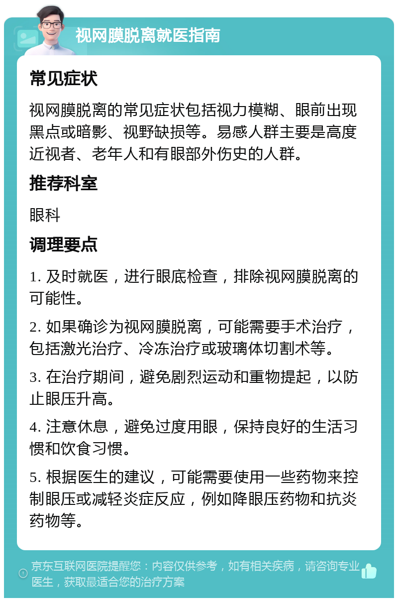 视网膜脱离就医指南 常见症状 视网膜脱离的常见症状包括视力模糊、眼前出现黑点或暗影、视野缺损等。易感人群主要是高度近视者、老年人和有眼部外伤史的人群。 推荐科室 眼科 调理要点 1. 及时就医，进行眼底检查，排除视网膜脱离的可能性。 2. 如果确诊为视网膜脱离，可能需要手术治疗，包括激光治疗、冷冻治疗或玻璃体切割术等。 3. 在治疗期间，避免剧烈运动和重物提起，以防止眼压升高。 4. 注意休息，避免过度用眼，保持良好的生活习惯和饮食习惯。 5. 根据医生的建议，可能需要使用一些药物来控制眼压或减轻炎症反应，例如降眼压药物和抗炎药物等。