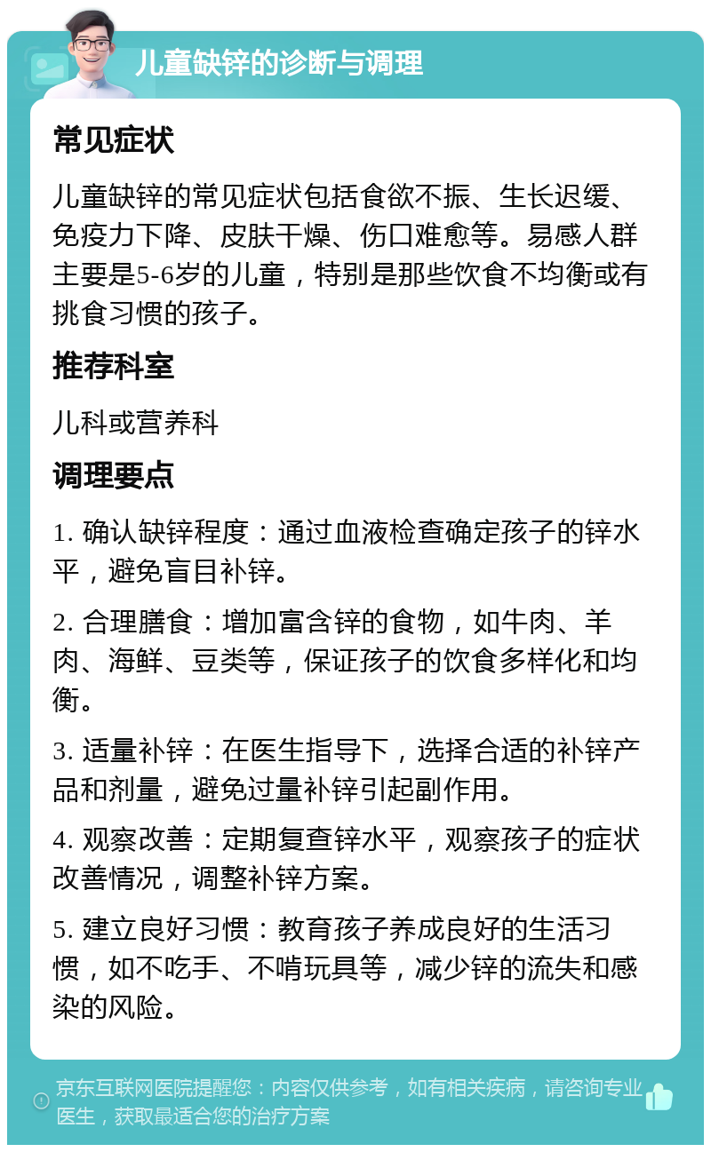 儿童缺锌的诊断与调理 常见症状 儿童缺锌的常见症状包括食欲不振、生长迟缓、免疫力下降、皮肤干燥、伤口难愈等。易感人群主要是5-6岁的儿童，特别是那些饮食不均衡或有挑食习惯的孩子。 推荐科室 儿科或营养科 调理要点 1. 确认缺锌程度：通过血液检查确定孩子的锌水平，避免盲目补锌。 2. 合理膳食：增加富含锌的食物，如牛肉、羊肉、海鲜、豆类等，保证孩子的饮食多样化和均衡。 3. 适量补锌：在医生指导下，选择合适的补锌产品和剂量，避免过量补锌引起副作用。 4. 观察改善：定期复查锌水平，观察孩子的症状改善情况，调整补锌方案。 5. 建立良好习惯：教育孩子养成良好的生活习惯，如不吃手、不啃玩具等，减少锌的流失和感染的风险。