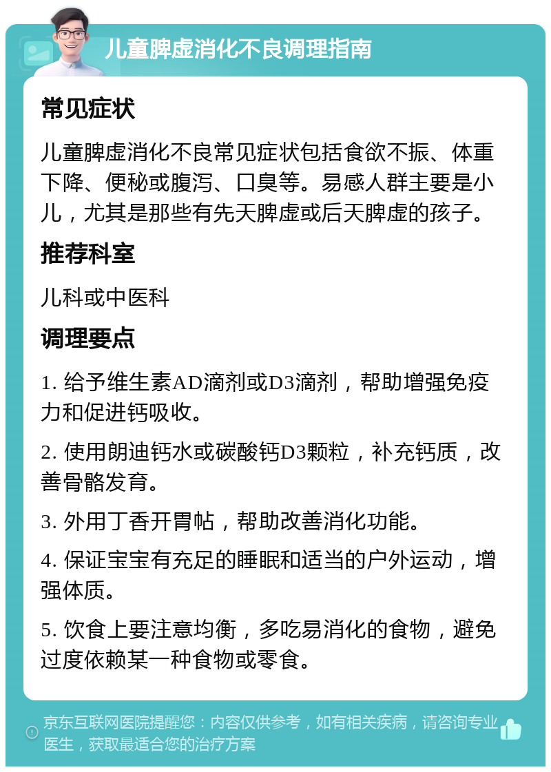 儿童脾虚消化不良调理指南 常见症状 儿童脾虚消化不良常见症状包括食欲不振、体重下降、便秘或腹泻、口臭等。易感人群主要是小儿，尤其是那些有先天脾虚或后天脾虚的孩子。 推荐科室 儿科或中医科 调理要点 1. 给予维生素AD滴剂或D3滴剂，帮助增强免疫力和促进钙吸收。 2. 使用朗迪钙水或碳酸钙D3颗粒，补充钙质，改善骨骼发育。 3. 外用丁香开胃帖，帮助改善消化功能。 4. 保证宝宝有充足的睡眠和适当的户外运动，增强体质。 5. 饮食上要注意均衡，多吃易消化的食物，避免过度依赖某一种食物或零食。