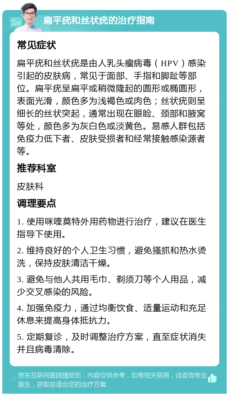 扁平疣和丝状疣的治疗指南 常见症状 扁平疣和丝状疣是由人乳头瘤病毒（HPV）感染引起的皮肤病，常见于面部、手指和脚趾等部位。扁平疣呈扁平或稍微隆起的圆形或椭圆形，表面光滑，颜色多为浅褐色或肉色；丝状疣则呈细长的丝状突起，通常出现在眼睑、颈部和腋窝等处，颜色多为灰白色或淡黄色。易感人群包括免疫力低下者、皮肤受损者和经常接触感染源者等。 推荐科室 皮肤科 调理要点 1. 使用咪喹莫特外用药物进行治疗，建议在医生指导下使用。 2. 维持良好的个人卫生习惯，避免搔抓和热水烫洗，保持皮肤清洁干燥。 3. 避免与他人共用毛巾、剃须刀等个人用品，减少交叉感染的风险。 4. 加强免疫力，通过均衡饮食、适量运动和充足休息来提高身体抵抗力。 5. 定期复诊，及时调整治疗方案，直至症状消失并且病毒清除。