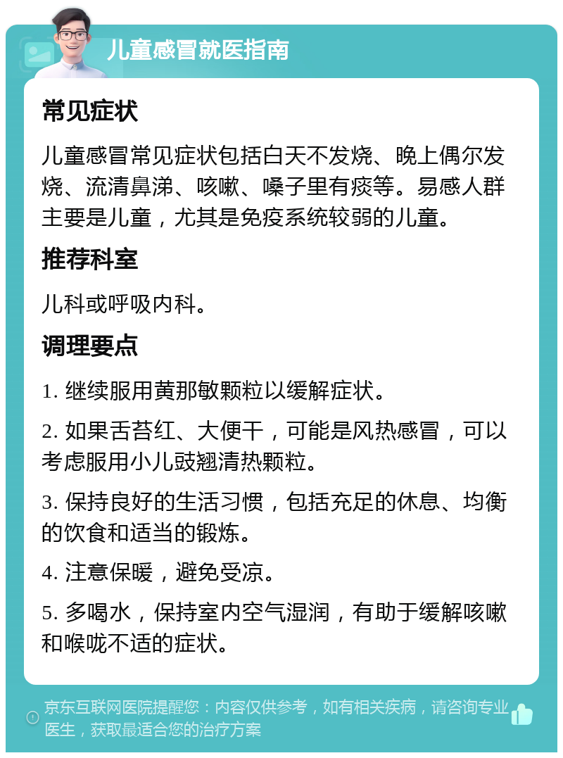 儿童感冒就医指南 常见症状 儿童感冒常见症状包括白天不发烧、晚上偶尔发烧、流清鼻涕、咳嗽、嗓子里有痰等。易感人群主要是儿童，尤其是免疫系统较弱的儿童。 推荐科室 儿科或呼吸内科。 调理要点 1. 继续服用黄那敏颗粒以缓解症状。 2. 如果舌苔红、大便干，可能是风热感冒，可以考虑服用小儿豉翘清热颗粒。 3. 保持良好的生活习惯，包括充足的休息、均衡的饮食和适当的锻炼。 4. 注意保暖，避免受凉。 5. 多喝水，保持室内空气湿润，有助于缓解咳嗽和喉咙不适的症状。