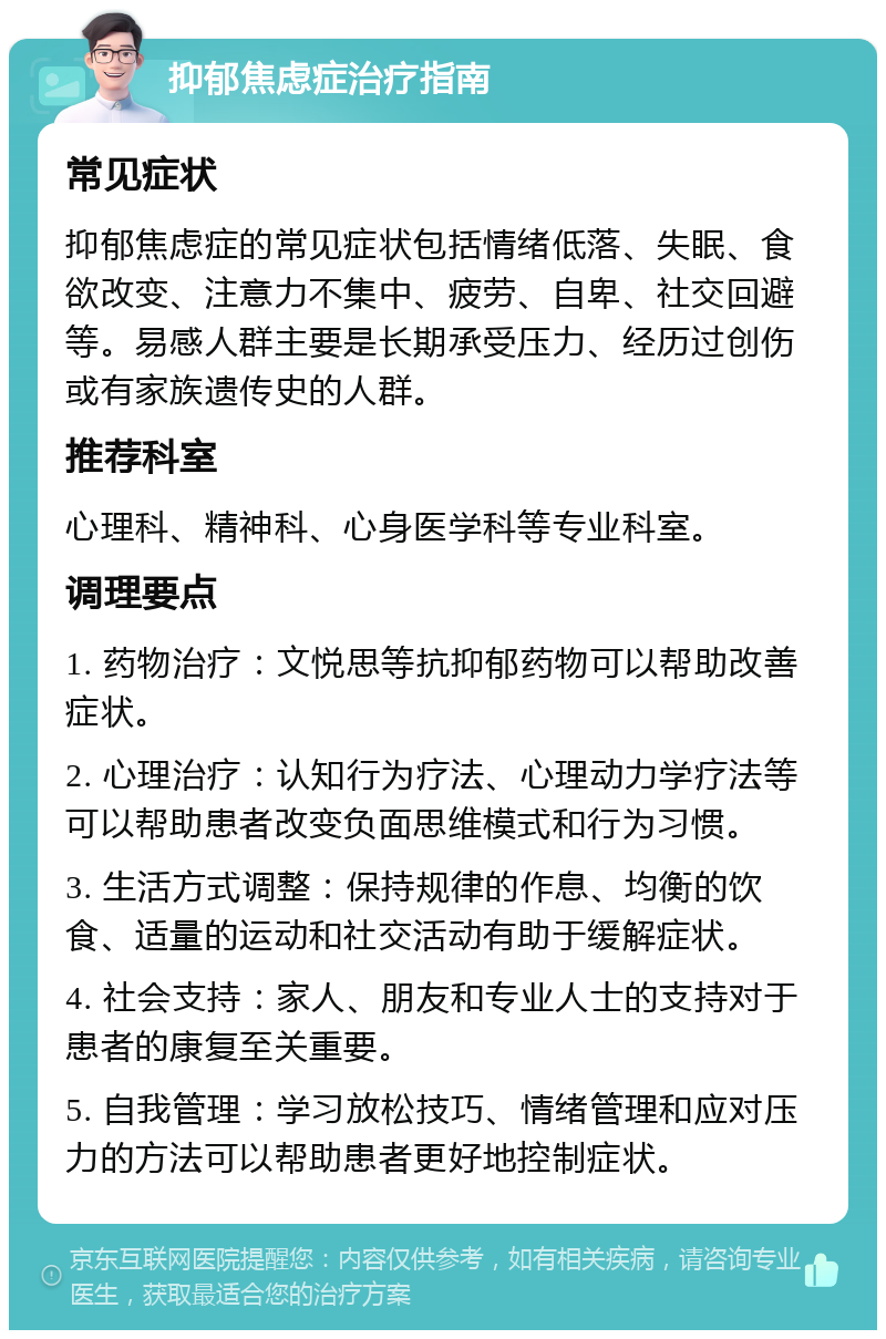 抑郁焦虑症治疗指南 常见症状 抑郁焦虑症的常见症状包括情绪低落、失眠、食欲改变、注意力不集中、疲劳、自卑、社交回避等。易感人群主要是长期承受压力、经历过创伤或有家族遗传史的人群。 推荐科室 心理科、精神科、心身医学科等专业科室。 调理要点 1. 药物治疗：文悦思等抗抑郁药物可以帮助改善症状。 2. 心理治疗：认知行为疗法、心理动力学疗法等可以帮助患者改变负面思维模式和行为习惯。 3. 生活方式调整：保持规律的作息、均衡的饮食、适量的运动和社交活动有助于缓解症状。 4. 社会支持：家人、朋友和专业人士的支持对于患者的康复至关重要。 5. 自我管理：学习放松技巧、情绪管理和应对压力的方法可以帮助患者更好地控制症状。