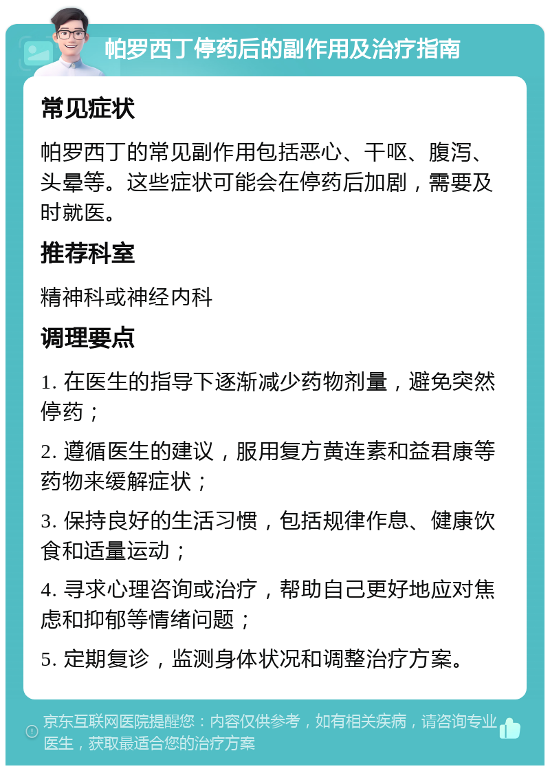 帕罗西丁停药后的副作用及治疗指南 常见症状 帕罗西丁的常见副作用包括恶心、干呕、腹泻、头晕等。这些症状可能会在停药后加剧，需要及时就医。 推荐科室 精神科或神经内科 调理要点 1. 在医生的指导下逐渐减少药物剂量，避免突然停药； 2. 遵循医生的建议，服用复方黄连素和益君康等药物来缓解症状； 3. 保持良好的生活习惯，包括规律作息、健康饮食和适量运动； 4. 寻求心理咨询或治疗，帮助自己更好地应对焦虑和抑郁等情绪问题； 5. 定期复诊，监测身体状况和调整治疗方案。