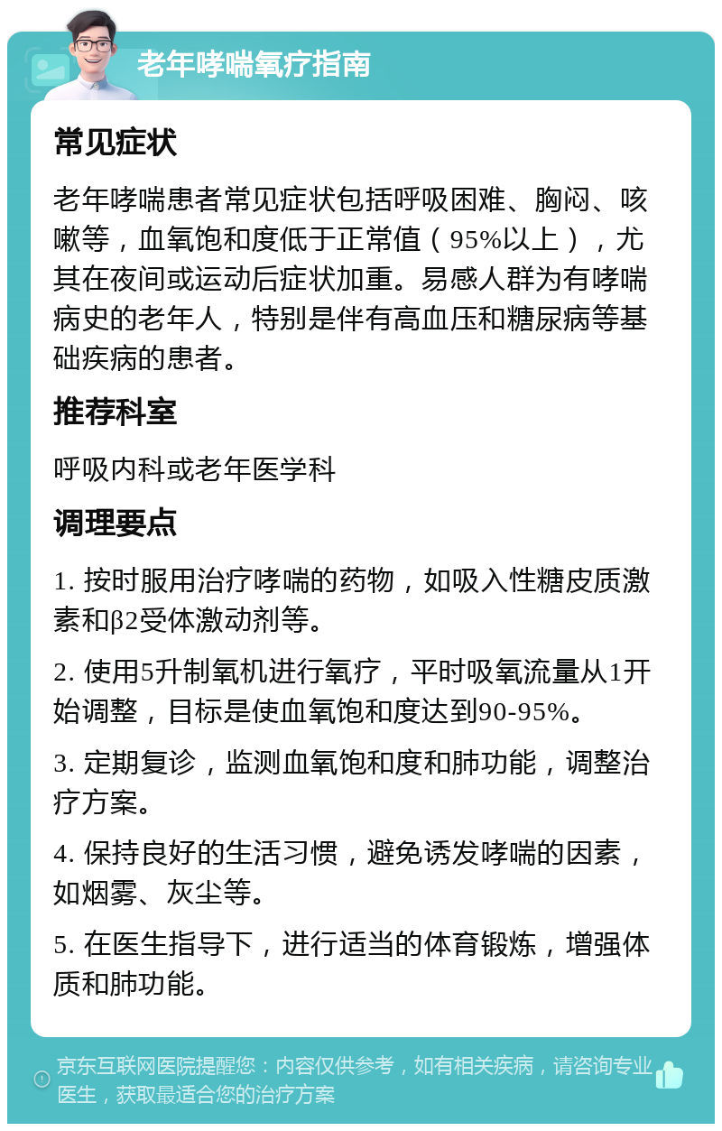 老年哮喘氧疗指南 常见症状 老年哮喘患者常见症状包括呼吸困难、胸闷、咳嗽等，血氧饱和度低于正常值（95%以上），尤其在夜间或运动后症状加重。易感人群为有哮喘病史的老年人，特别是伴有高血压和糖尿病等基础疾病的患者。 推荐科室 呼吸内科或老年医学科 调理要点 1. 按时服用治疗哮喘的药物，如吸入性糖皮质激素和β2受体激动剂等。 2. 使用5升制氧机进行氧疗，平时吸氧流量从1开始调整，目标是使血氧饱和度达到90-95%。 3. 定期复诊，监测血氧饱和度和肺功能，调整治疗方案。 4. 保持良好的生活习惯，避免诱发哮喘的因素，如烟雾、灰尘等。 5. 在医生指导下，进行适当的体育锻炼，增强体质和肺功能。