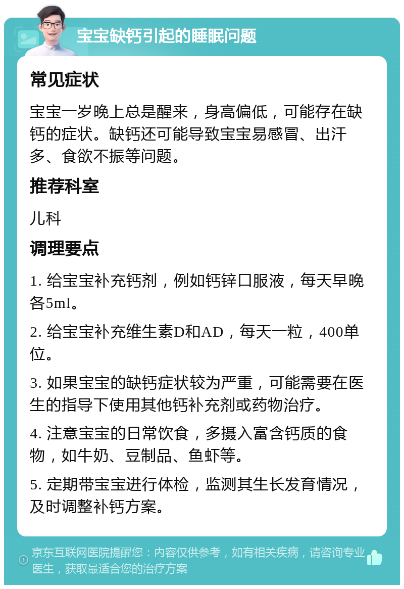 宝宝缺钙引起的睡眠问题 常见症状 宝宝一岁晚上总是醒来，身高偏低，可能存在缺钙的症状。缺钙还可能导致宝宝易感冒、出汗多、食欲不振等问题。 推荐科室 儿科 调理要点 1. 给宝宝补充钙剂，例如钙锌口服液，每天早晚各5ml。 2. 给宝宝补充维生素D和AD，每天一粒，400单位。 3. 如果宝宝的缺钙症状较为严重，可能需要在医生的指导下使用其他钙补充剂或药物治疗。 4. 注意宝宝的日常饮食，多摄入富含钙质的食物，如牛奶、豆制品、鱼虾等。 5. 定期带宝宝进行体检，监测其生长发育情况，及时调整补钙方案。