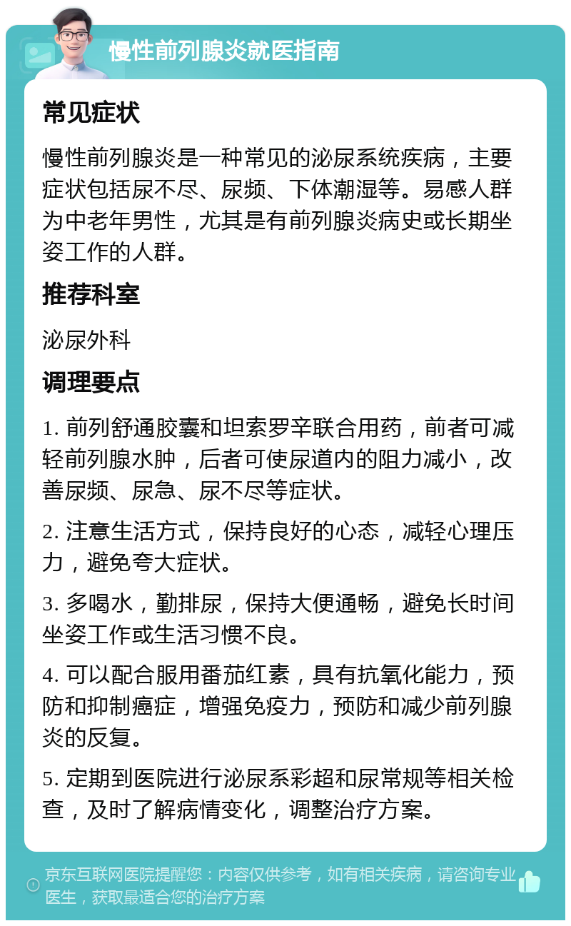 慢性前列腺炎就医指南 常见症状 慢性前列腺炎是一种常见的泌尿系统疾病，主要症状包括尿不尽、尿频、下体潮湿等。易感人群为中老年男性，尤其是有前列腺炎病史或长期坐姿工作的人群。 推荐科室 泌尿外科 调理要点 1. 前列舒通胶囊和坦索罗辛联合用药，前者可减轻前列腺水肿，后者可使尿道内的阻力减小，改善尿频、尿急、尿不尽等症状。 2. 注意生活方式，保持良好的心态，减轻心理压力，避免夸大症状。 3. 多喝水，勤排尿，保持大便通畅，避免长时间坐姿工作或生活习惯不良。 4. 可以配合服用番茄红素，具有抗氧化能力，预防和抑制癌症，增强免疫力，预防和减少前列腺炎的反复。 5. 定期到医院进行泌尿系彩超和尿常规等相关检查，及时了解病情变化，调整治疗方案。