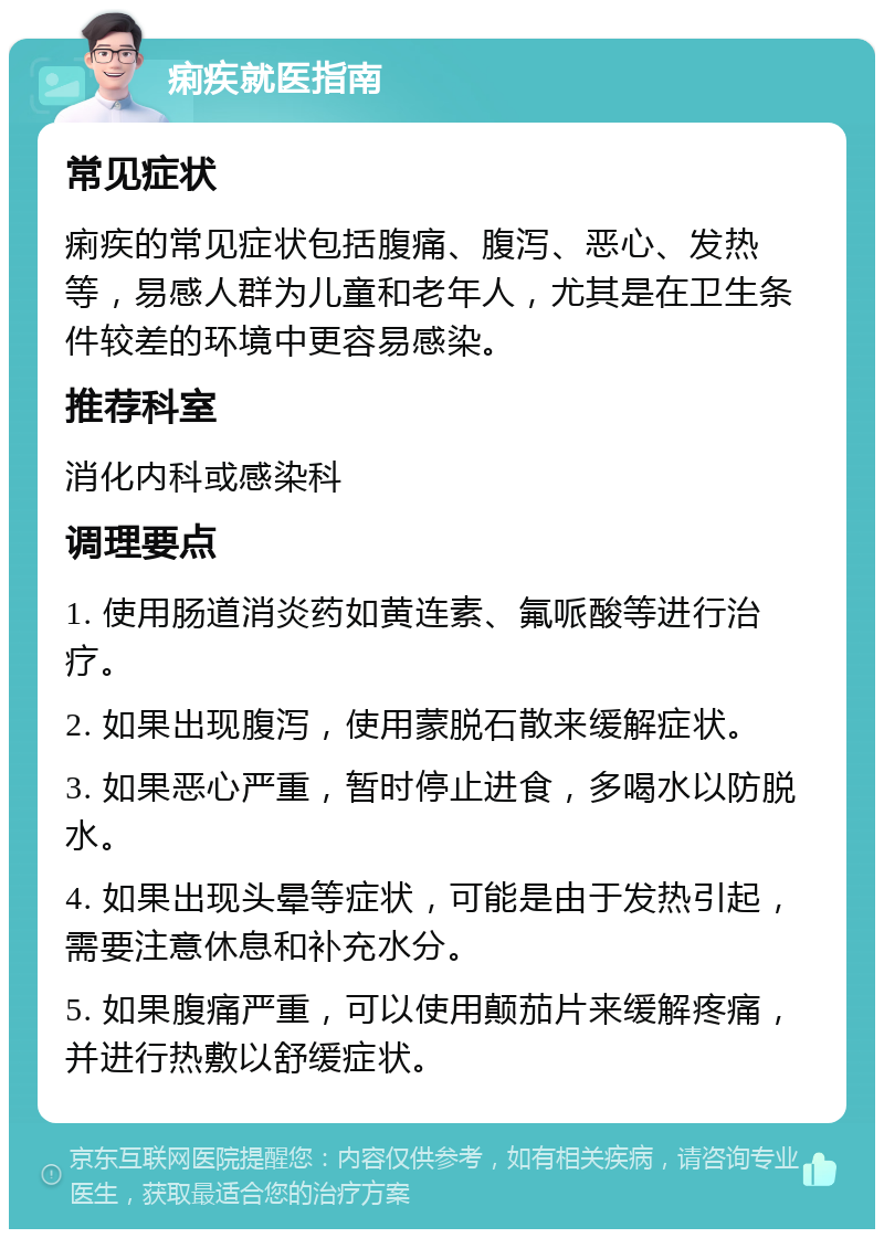 痢疾就医指南 常见症状 痢疾的常见症状包括腹痛、腹泻、恶心、发热等，易感人群为儿童和老年人，尤其是在卫生条件较差的环境中更容易感染。 推荐科室 消化内科或感染科 调理要点 1. 使用肠道消炎药如黄连素、氟哌酸等进行治疗。 2. 如果出现腹泻，使用蒙脱石散来缓解症状。 3. 如果恶心严重，暂时停止进食，多喝水以防脱水。 4. 如果出现头晕等症状，可能是由于发热引起，需要注意休息和补充水分。 5. 如果腹痛严重，可以使用颠茄片来缓解疼痛，并进行热敷以舒缓症状。