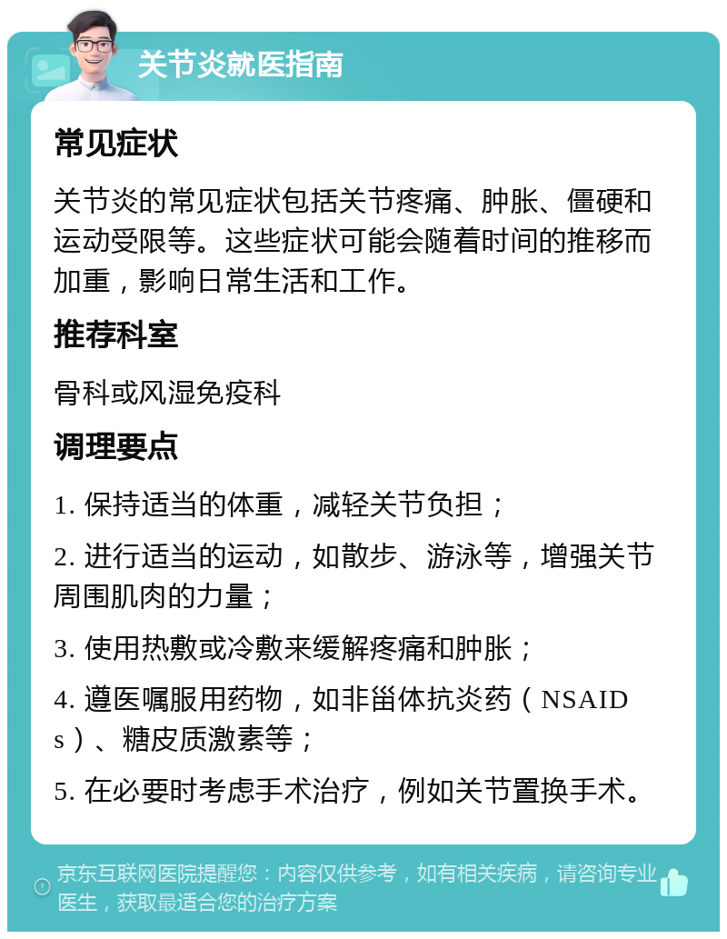 关节炎就医指南 常见症状 关节炎的常见症状包括关节疼痛、肿胀、僵硬和运动受限等。这些症状可能会随着时间的推移而加重，影响日常生活和工作。 推荐科室 骨科或风湿免疫科 调理要点 1. 保持适当的体重，减轻关节负担； 2. 进行适当的运动，如散步、游泳等，增强关节周围肌肉的力量； 3. 使用热敷或冷敷来缓解疼痛和肿胀； 4. 遵医嘱服用药物，如非甾体抗炎药（NSAIDs）、糖皮质激素等； 5. 在必要时考虑手术治疗，例如关节置换手术。