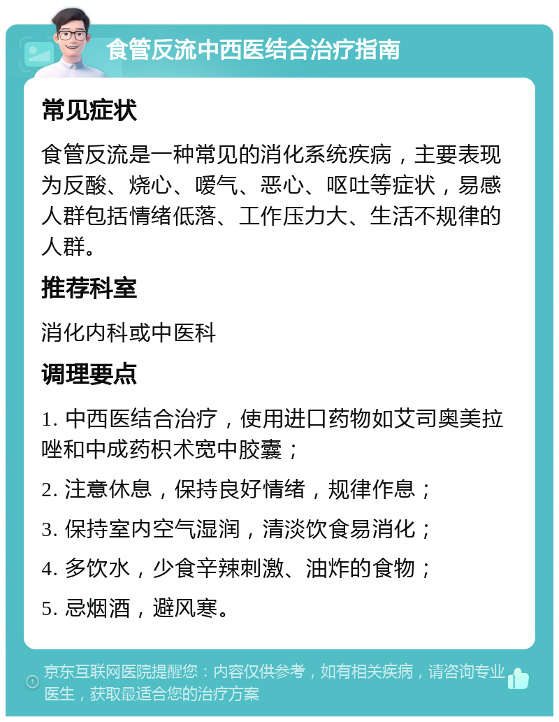 食管反流中西医结合治疗指南 常见症状 食管反流是一种常见的消化系统疾病，主要表现为反酸、烧心、嗳气、恶心、呕吐等症状，易感人群包括情绪低落、工作压力大、生活不规律的人群。 推荐科室 消化内科或中医科 调理要点 1. 中西医结合治疗，使用进口药物如艾司奥美拉唑和中成药枳术宽中胶囊； 2. 注意休息，保持良好情绪，规律作息； 3. 保持室内空气湿润，清淡饮食易消化； 4. 多饮水，少食辛辣刺激、油炸的食物； 5. 忌烟酒，避风寒。