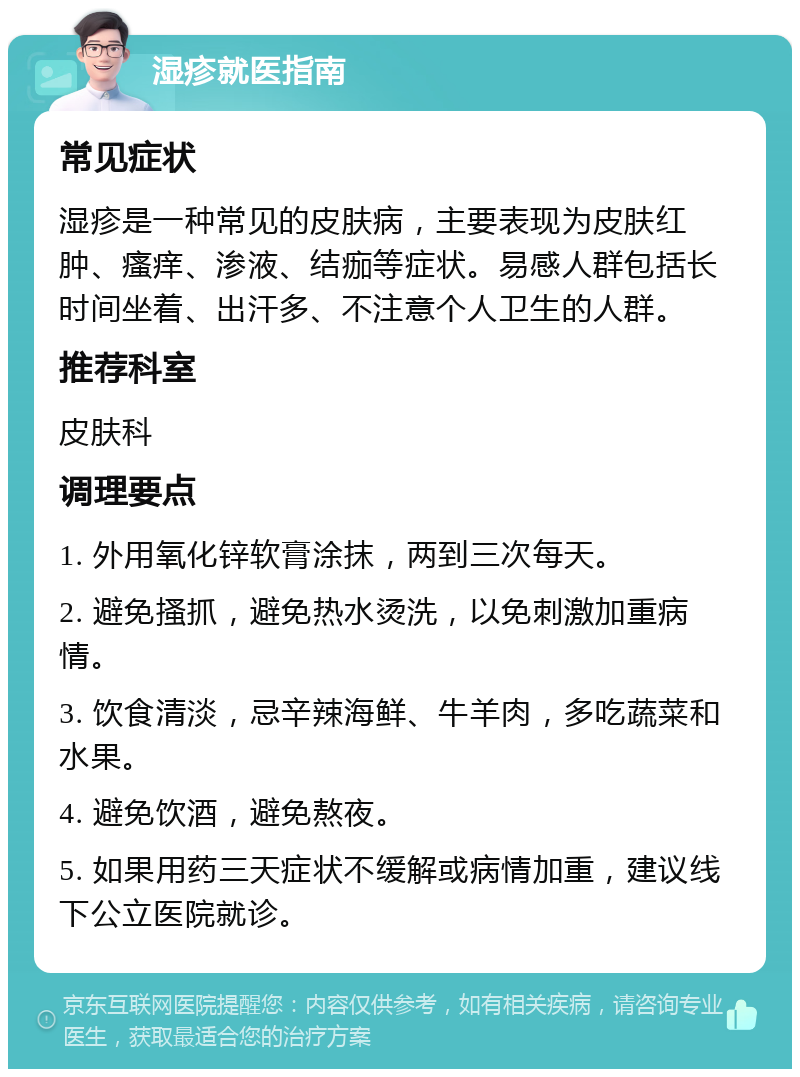 湿疹就医指南 常见症状 湿疹是一种常见的皮肤病，主要表现为皮肤红肿、瘙痒、渗液、结痂等症状。易感人群包括长时间坐着、出汗多、不注意个人卫生的人群。 推荐科室 皮肤科 调理要点 1. 外用氧化锌软膏涂抹，两到三次每天。 2. 避免搔抓，避免热水烫洗，以免刺激加重病情。 3. 饮食清淡，忌辛辣海鲜、牛羊肉，多吃蔬菜和水果。 4. 避免饮酒，避免熬夜。 5. 如果用药三天症状不缓解或病情加重，建议线下公立医院就诊。