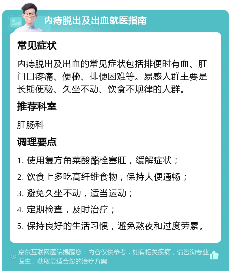 内痔脱出及出血就医指南 常见症状 内痔脱出及出血的常见症状包括排便时有血、肛门口疼痛、便秘、排便困难等。易感人群主要是长期便秘、久坐不动、饮食不规律的人群。 推荐科室 肛肠科 调理要点 1. 使用复方角菜酸酯栓塞肛，缓解症状； 2. 饮食上多吃高纤维食物，保持大便通畅； 3. 避免久坐不动，适当运动； 4. 定期检查，及时治疗； 5. 保持良好的生活习惯，避免熬夜和过度劳累。