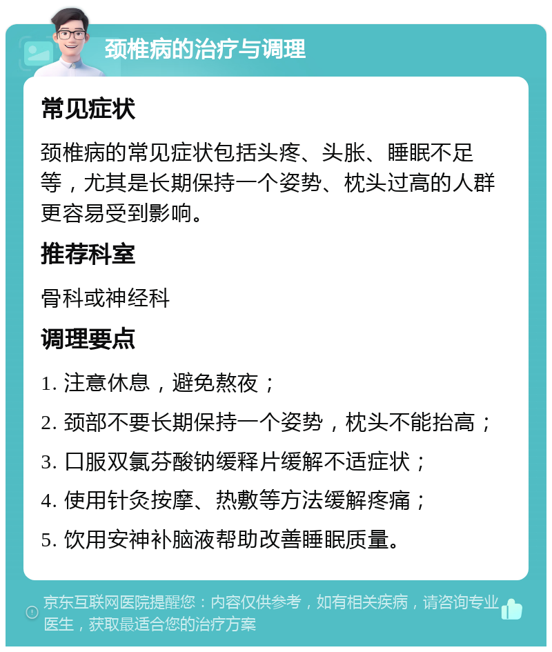 颈椎病的治疗与调理 常见症状 颈椎病的常见症状包括头疼、头胀、睡眠不足等，尤其是长期保持一个姿势、枕头过高的人群更容易受到影响。 推荐科室 骨科或神经科 调理要点 1. 注意休息，避免熬夜； 2. 颈部不要长期保持一个姿势，枕头不能抬高； 3. 口服双氯芬酸钠缓释片缓解不适症状； 4. 使用针灸按摩、热敷等方法缓解疼痛； 5. 饮用安神补脑液帮助改善睡眠质量。