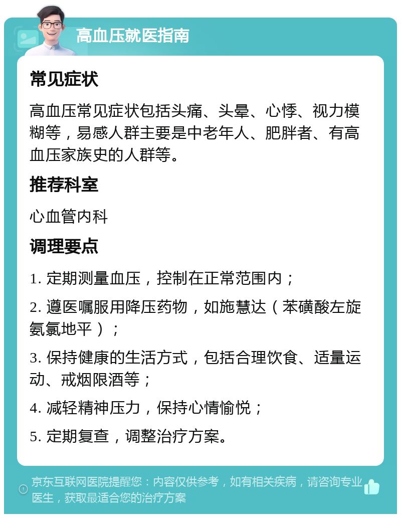 高血压就医指南 常见症状 高血压常见症状包括头痛、头晕、心悸、视力模糊等，易感人群主要是中老年人、肥胖者、有高血压家族史的人群等。 推荐科室 心血管内科 调理要点 1. 定期测量血压，控制在正常范围内； 2. 遵医嘱服用降压药物，如施慧达（苯磺酸左旋氨氯地平）； 3. 保持健康的生活方式，包括合理饮食、适量运动、戒烟限酒等； 4. 减轻精神压力，保持心情愉悦； 5. 定期复查，调整治疗方案。