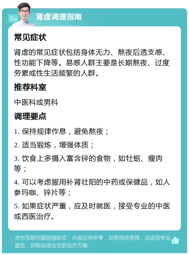 肾虚调理指南 常见症状 肾虚的常见症状包括身体无力、熬夜后透支感、性功能下降等。易感人群主要是长期熬夜、过度劳累或性生活频繁的人群。 推荐科室 中医科或男科 调理要点 1. 保持规律作息，避免熬夜； 2. 适当锻炼，增强体质； 3. 饮食上多摄入富含锌的食物，如牡蛎、瘦肉等； 4. 可以考虑服用补肾壮阳的中药或保健品，如人参玛咖、锌片等； 5. 如果症状严重，应及时就医，接受专业的中医或西医治疗。