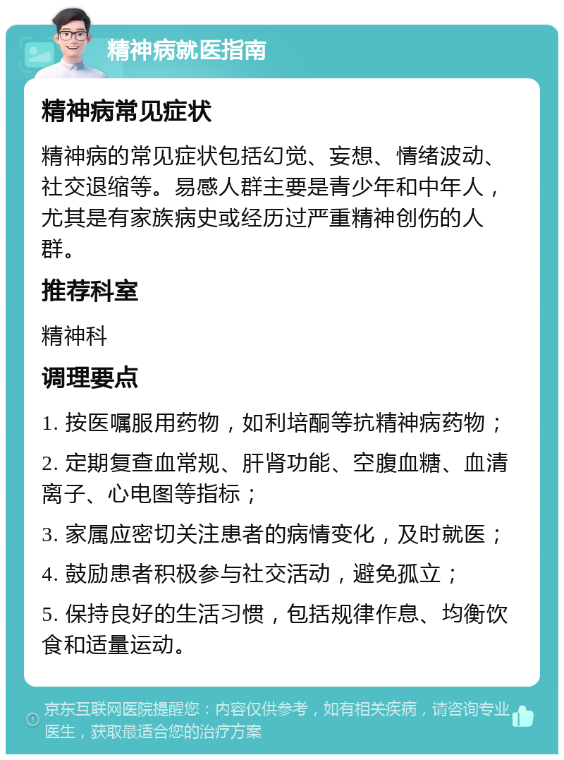 精神病就医指南 精神病常见症状 精神病的常见症状包括幻觉、妄想、情绪波动、社交退缩等。易感人群主要是青少年和中年人，尤其是有家族病史或经历过严重精神创伤的人群。 推荐科室 精神科 调理要点 1. 按医嘱服用药物，如利培酮等抗精神病药物； 2. 定期复查血常规、肝肾功能、空腹血糖、血清离子、心电图等指标； 3. 家属应密切关注患者的病情变化，及时就医； 4. 鼓励患者积极参与社交活动，避免孤立； 5. 保持良好的生活习惯，包括规律作息、均衡饮食和适量运动。