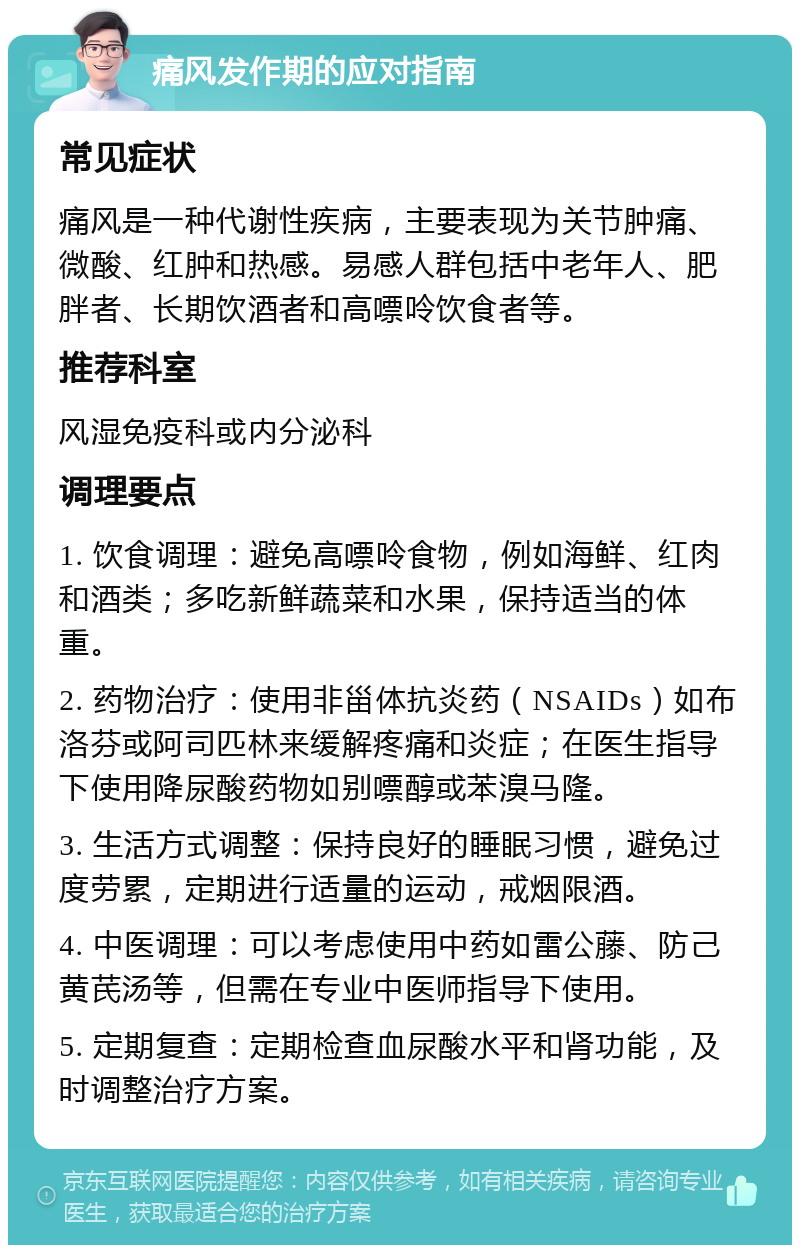 痛风发作期的应对指南 常见症状 痛风是一种代谢性疾病，主要表现为关节肿痛、微酸、红肿和热感。易感人群包括中老年人、肥胖者、长期饮酒者和高嘌呤饮食者等。 推荐科室 风湿免疫科或内分泌科 调理要点 1. 饮食调理：避免高嘌呤食物，例如海鲜、红肉和酒类；多吃新鲜蔬菜和水果，保持适当的体重。 2. 药物治疗：使用非甾体抗炎药（NSAIDs）如布洛芬或阿司匹林来缓解疼痛和炎症；在医生指导下使用降尿酸药物如别嘌醇或苯溴马隆。 3. 生活方式调整：保持良好的睡眠习惯，避免过度劳累，定期进行适量的运动，戒烟限酒。 4. 中医调理：可以考虑使用中药如雷公藤、防己黄芪汤等，但需在专业中医师指导下使用。 5. 定期复查：定期检查血尿酸水平和肾功能，及时调整治疗方案。