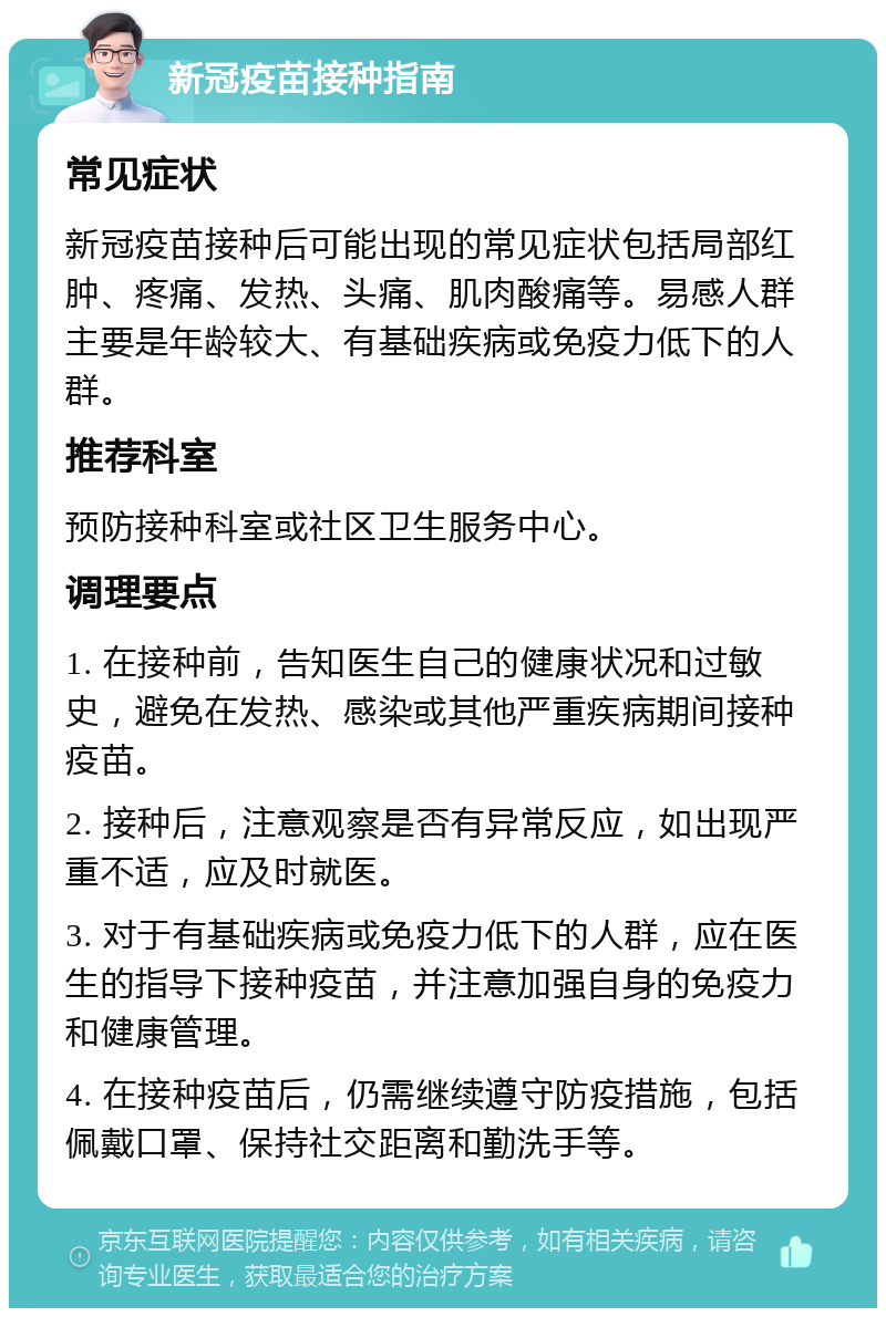 新冠疫苗接种指南 常见症状 新冠疫苗接种后可能出现的常见症状包括局部红肿、疼痛、发热、头痛、肌肉酸痛等。易感人群主要是年龄较大、有基础疾病或免疫力低下的人群。 推荐科室 预防接种科室或社区卫生服务中心。 调理要点 1. 在接种前，告知医生自己的健康状况和过敏史，避免在发热、感染或其他严重疾病期间接种疫苗。 2. 接种后，注意观察是否有异常反应，如出现严重不适，应及时就医。 3. 对于有基础疾病或免疫力低下的人群，应在医生的指导下接种疫苗，并注意加强自身的免疫力和健康管理。 4. 在接种疫苗后，仍需继续遵守防疫措施，包括佩戴口罩、保持社交距离和勤洗手等。