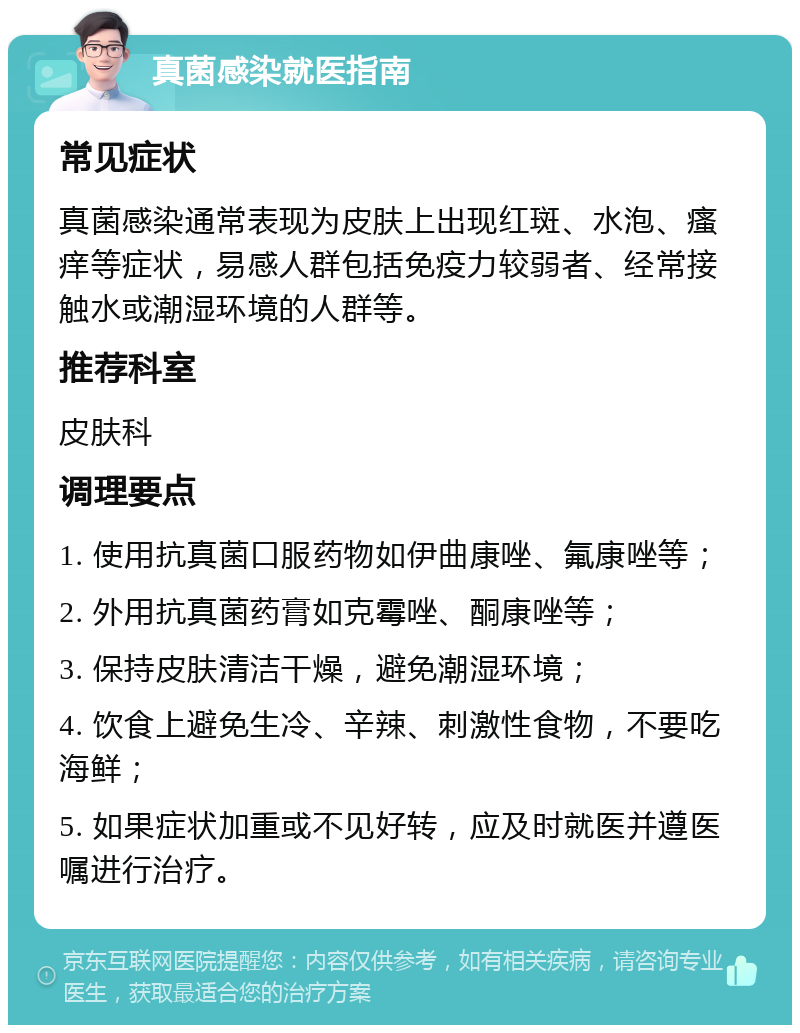 真菌感染就医指南 常见症状 真菌感染通常表现为皮肤上出现红斑、水泡、瘙痒等症状，易感人群包括免疫力较弱者、经常接触水或潮湿环境的人群等。 推荐科室 皮肤科 调理要点 1. 使用抗真菌口服药物如伊曲康唑、氟康唑等； 2. 外用抗真菌药膏如克霉唑、酮康唑等； 3. 保持皮肤清洁干燥，避免潮湿环境； 4. 饮食上避免生冷、辛辣、刺激性食物，不要吃海鲜； 5. 如果症状加重或不见好转，应及时就医并遵医嘱进行治疗。