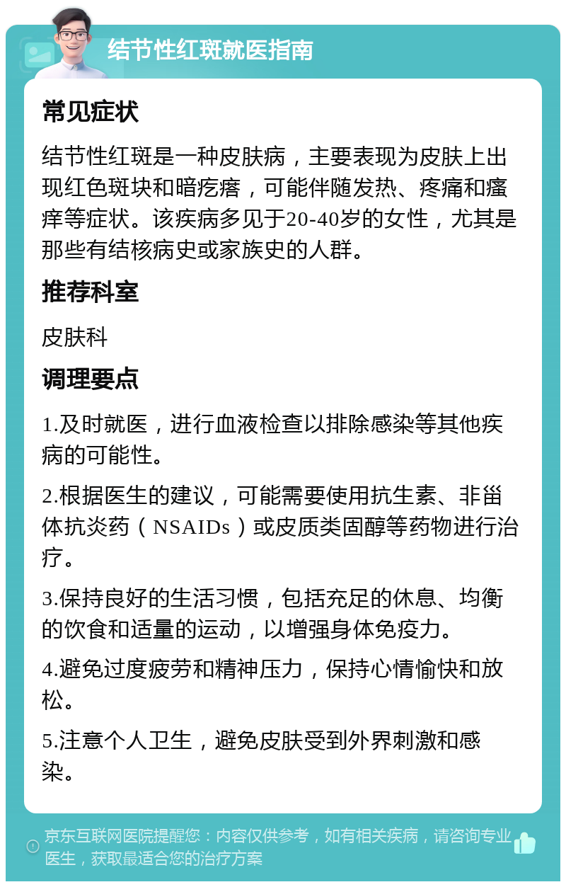 结节性红斑就医指南 常见症状 结节性红斑是一种皮肤病，主要表现为皮肤上出现红色斑块和暗疙瘩，可能伴随发热、疼痛和瘙痒等症状。该疾病多见于20-40岁的女性，尤其是那些有结核病史或家族史的人群。 推荐科室 皮肤科 调理要点 1.及时就医，进行血液检查以排除感染等其他疾病的可能性。 2.根据医生的建议，可能需要使用抗生素、非甾体抗炎药（NSAIDs）或皮质类固醇等药物进行治疗。 3.保持良好的生活习惯，包括充足的休息、均衡的饮食和适量的运动，以增强身体免疫力。 4.避免过度疲劳和精神压力，保持心情愉快和放松。 5.注意个人卫生，避免皮肤受到外界刺激和感染。