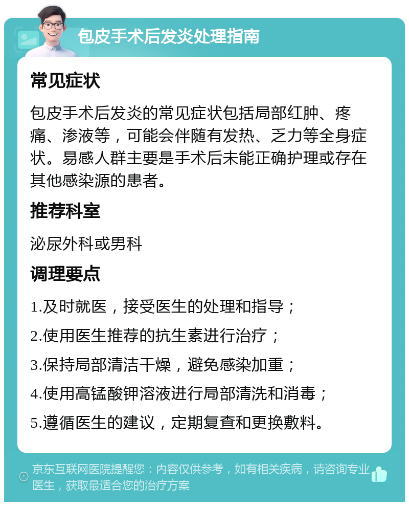 包皮手术后发炎处理指南 常见症状 包皮手术后发炎的常见症状包括局部红肿、疼痛、渗液等，可能会伴随有发热、乏力等全身症状。易感人群主要是手术后未能正确护理或存在其他感染源的患者。 推荐科室 泌尿外科或男科 调理要点 1.及时就医，接受医生的处理和指导； 2.使用医生推荐的抗生素进行治疗； 3.保持局部清洁干燥，避免感染加重； 4.使用高锰酸钾溶液进行局部清洗和消毒； 5.遵循医生的建议，定期复查和更换敷料。