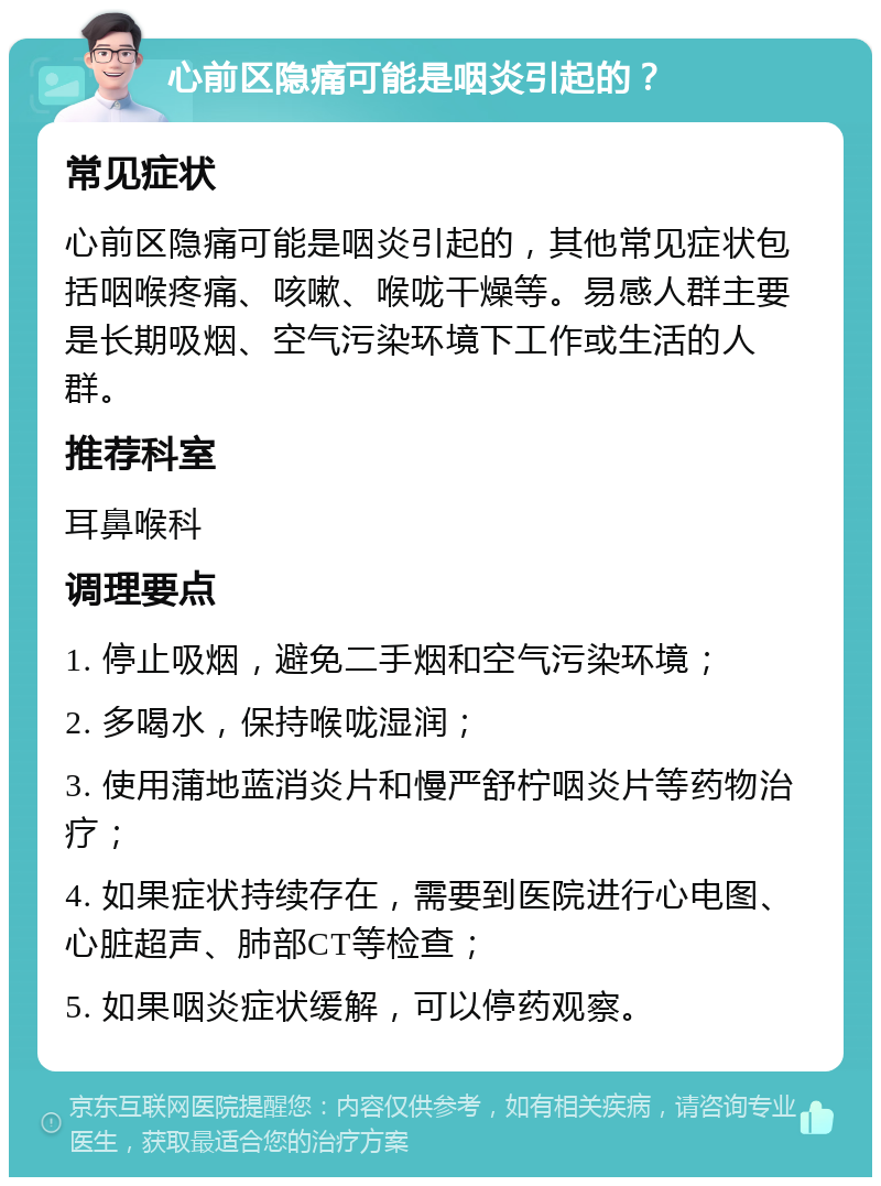 心前区隐痛可能是咽炎引起的？ 常见症状 心前区隐痛可能是咽炎引起的，其他常见症状包括咽喉疼痛、咳嗽、喉咙干燥等。易感人群主要是长期吸烟、空气污染环境下工作或生活的人群。 推荐科室 耳鼻喉科 调理要点 1. 停止吸烟，避免二手烟和空气污染环境； 2. 多喝水，保持喉咙湿润； 3. 使用蒲地蓝消炎片和慢严舒柠咽炎片等药物治疗； 4. 如果症状持续存在，需要到医院进行心电图、心脏超声、肺部CT等检查； 5. 如果咽炎症状缓解，可以停药观察。