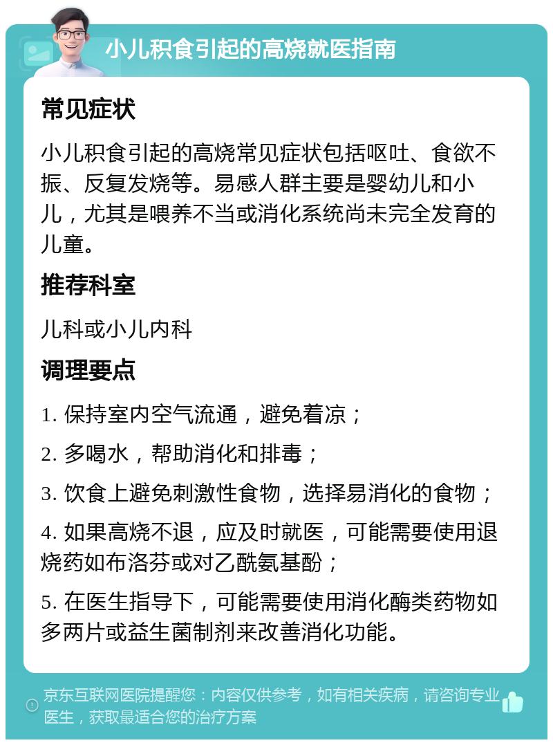 小儿积食引起的高烧就医指南 常见症状 小儿积食引起的高烧常见症状包括呕吐、食欲不振、反复发烧等。易感人群主要是婴幼儿和小儿，尤其是喂养不当或消化系统尚未完全发育的儿童。 推荐科室 儿科或小儿内科 调理要点 1. 保持室内空气流通，避免着凉； 2. 多喝水，帮助消化和排毒； 3. 饮食上避免刺激性食物，选择易消化的食物； 4. 如果高烧不退，应及时就医，可能需要使用退烧药如布洛芬或对乙酰氨基酚； 5. 在医生指导下，可能需要使用消化酶类药物如多两片或益生菌制剂来改善消化功能。