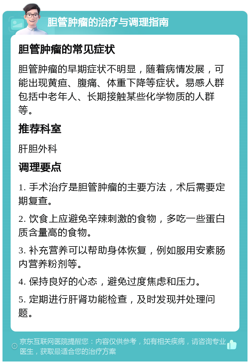 胆管肿瘤的治疗与调理指南 胆管肿瘤的常见症状 胆管肿瘤的早期症状不明显，随着病情发展，可能出现黄疸、腹痛、体重下降等症状。易感人群包括中老年人、长期接触某些化学物质的人群等。 推荐科室 肝胆外科 调理要点 1. 手术治疗是胆管肿瘤的主要方法，术后需要定期复查。 2. 饮食上应避免辛辣刺激的食物，多吃一些蛋白质含量高的食物。 3. 补充营养可以帮助身体恢复，例如服用安素肠内营养粉剂等。 4. 保持良好的心态，避免过度焦虑和压力。 5. 定期进行肝肾功能检查，及时发现并处理问题。