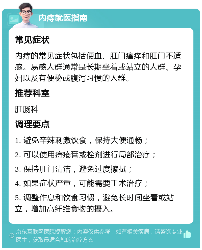 内痔就医指南 常见症状 内痔的常见症状包括便血、肛门瘙痒和肛门不适感。易感人群通常是长期坐着或站立的人群、孕妇以及有便秘或腹泻习惯的人群。 推荐科室 肛肠科 调理要点 1. 避免辛辣刺激饮食，保持大便通畅； 2. 可以使用痔疮膏或栓剂进行局部治疗； 3. 保持肛门清洁，避免过度擦拭； 4. 如果症状严重，可能需要手术治疗； 5. 调整作息和饮食习惯，避免长时间坐着或站立，增加高纤维食物的摄入。