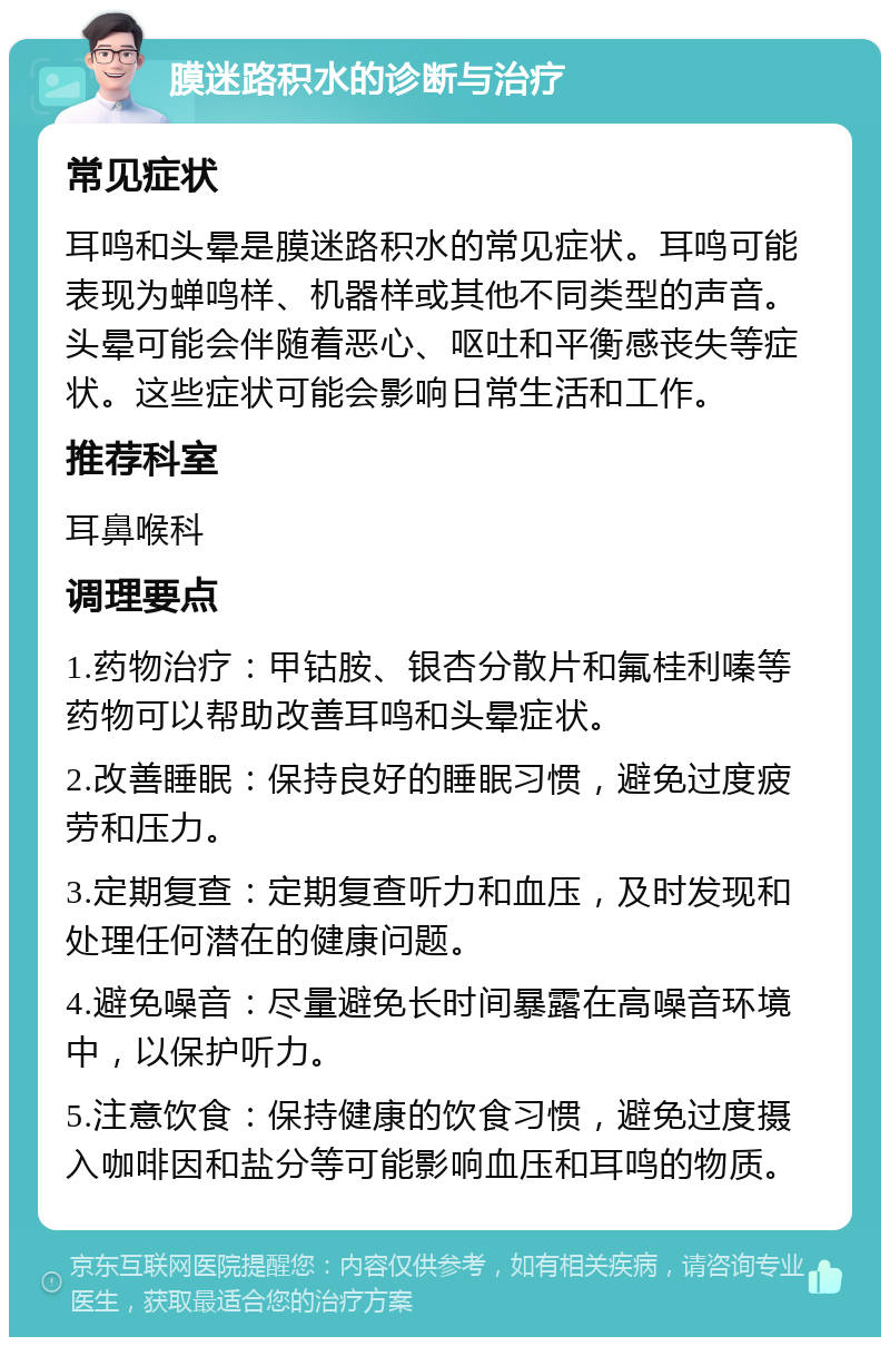 膜迷路积水的诊断与治疗 常见症状 耳鸣和头晕是膜迷路积水的常见症状。耳鸣可能表现为蝉鸣样、机器样或其他不同类型的声音。头晕可能会伴随着恶心、呕吐和平衡感丧失等症状。这些症状可能会影响日常生活和工作。 推荐科室 耳鼻喉科 调理要点 1.药物治疗：甲钴胺、银杏分散片和氟桂利嗪等药物可以帮助改善耳鸣和头晕症状。 2.改善睡眠：保持良好的睡眠习惯，避免过度疲劳和压力。 3.定期复查：定期复查听力和血压，及时发现和处理任何潜在的健康问题。 4.避免噪音：尽量避免长时间暴露在高噪音环境中，以保护听力。 5.注意饮食：保持健康的饮食习惯，避免过度摄入咖啡因和盐分等可能影响血压和耳鸣的物质。