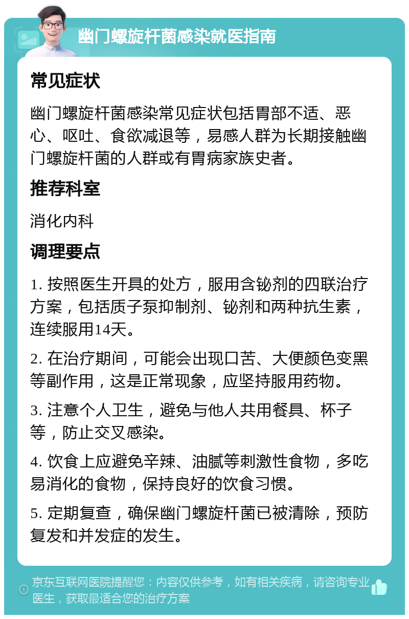 幽门螺旋杆菌感染就医指南 常见症状 幽门螺旋杆菌感染常见症状包括胃部不适、恶心、呕吐、食欲减退等，易感人群为长期接触幽门螺旋杆菌的人群或有胃病家族史者。 推荐科室 消化内科 调理要点 1. 按照医生开具的处方，服用含铋剂的四联治疗方案，包括质子泵抑制剂、铋剂和两种抗生素，连续服用14天。 2. 在治疗期间，可能会出现口苦、大便颜色变黑等副作用，这是正常现象，应坚持服用药物。 3. 注意个人卫生，避免与他人共用餐具、杯子等，防止交叉感染。 4. 饮食上应避免辛辣、油腻等刺激性食物，多吃易消化的食物，保持良好的饮食习惯。 5. 定期复查，确保幽门螺旋杆菌已被清除，预防复发和并发症的发生。