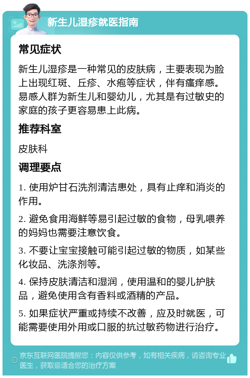 新生儿湿疹就医指南 常见症状 新生儿湿疹是一种常见的皮肤病，主要表现为脸上出现红斑、丘疹、水疱等症状，伴有瘙痒感。易感人群为新生儿和婴幼儿，尤其是有过敏史的家庭的孩子更容易患上此病。 推荐科室 皮肤科 调理要点 1. 使用炉甘石洗剂清洁患处，具有止痒和消炎的作用。 2. 避免食用海鲜等易引起过敏的食物，母乳喂养的妈妈也需要注意饮食。 3. 不要让宝宝接触可能引起过敏的物质，如某些化妆品、洗涤剂等。 4. 保持皮肤清洁和湿润，使用温和的婴儿护肤品，避免使用含有香料或酒精的产品。 5. 如果症状严重或持续不改善，应及时就医，可能需要使用外用或口服的抗过敏药物进行治疗。