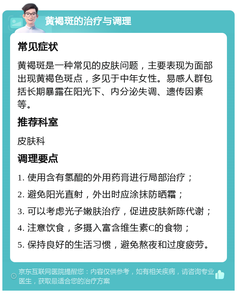 黄褐斑的治疗与调理 常见症状 黄褐斑是一种常见的皮肤问题，主要表现为面部出现黄褐色斑点，多见于中年女性。易感人群包括长期暴露在阳光下、内分泌失调、遗传因素等。 推荐科室 皮肤科 调理要点 1. 使用含有氢醌的外用药膏进行局部治疗； 2. 避免阳光直射，外出时应涂抹防晒霜； 3. 可以考虑光子嫩肤治疗，促进皮肤新陈代谢； 4. 注意饮食，多摄入富含维生素C的食物； 5. 保持良好的生活习惯，避免熬夜和过度疲劳。