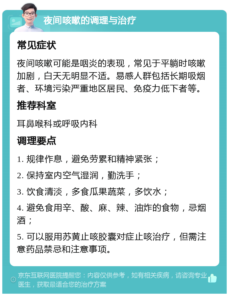 夜间咳嗽的调理与治疗 常见症状 夜间咳嗽可能是咽炎的表现，常见于平躺时咳嗽加剧，白天无明显不适。易感人群包括长期吸烟者、环境污染严重地区居民、免疫力低下者等。 推荐科室 耳鼻喉科或呼吸内科 调理要点 1. 规律作息，避免劳累和精神紧张； 2. 保持室内空气湿润，勤洗手； 3. 饮食清淡，多食瓜果蔬菜，多饮水； 4. 避免食用辛、酸、麻、辣、油炸的食物，忌烟酒； 5. 可以服用苏黄止咳胶囊对症止咳治疗，但需注意药品禁忌和注意事项。