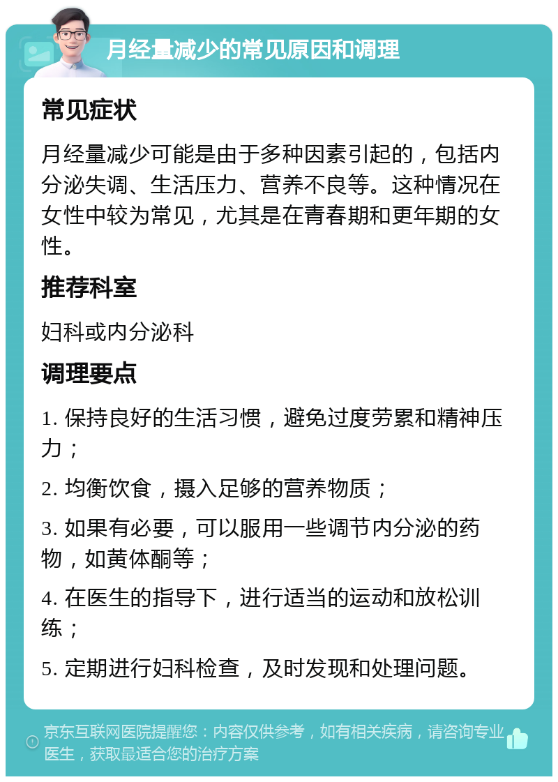 月经量减少的常见原因和调理 常见症状 月经量减少可能是由于多种因素引起的，包括内分泌失调、生活压力、营养不良等。这种情况在女性中较为常见，尤其是在青春期和更年期的女性。 推荐科室 妇科或内分泌科 调理要点 1. 保持良好的生活习惯，避免过度劳累和精神压力； 2. 均衡饮食，摄入足够的营养物质； 3. 如果有必要，可以服用一些调节内分泌的药物，如黄体酮等； 4. 在医生的指导下，进行适当的运动和放松训练； 5. 定期进行妇科检查，及时发现和处理问题。