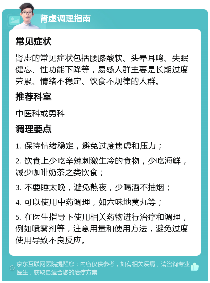 肾虚调理指南 常见症状 肾虚的常见症状包括腰膝酸软、头晕耳鸣、失眠健忘、性功能下降等，易感人群主要是长期过度劳累、情绪不稳定、饮食不规律的人群。 推荐科室 中医科或男科 调理要点 1. 保持情绪稳定，避免过度焦虑和压力； 2. 饮食上少吃辛辣刺激生冷的食物，少吃海鲜，减少咖啡奶茶之类饮食； 3. 不要睡太晚，避免熬夜，少喝酒不抽烟； 4. 可以使用中药调理，如六味地黄丸等； 5. 在医生指导下使用相关药物进行治疗和调理，例如喷雾剂等，注意用量和使用方法，避免过度使用导致不良反应。