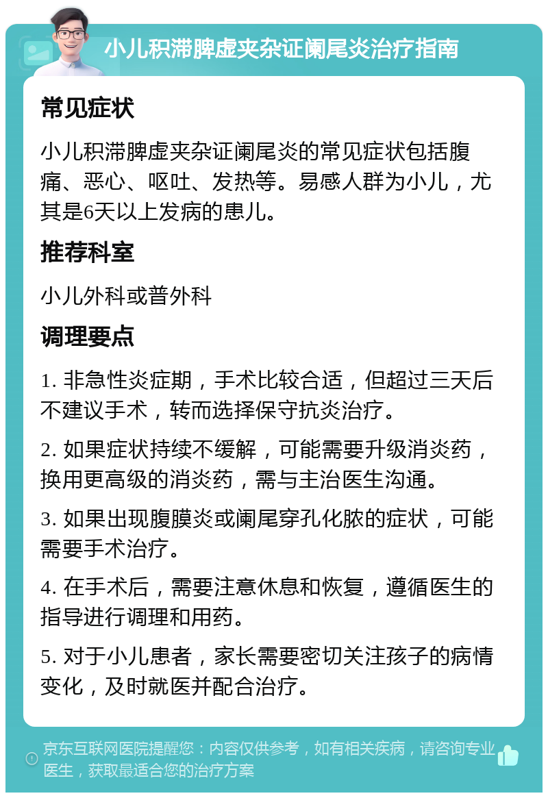 小儿积滞脾虚夹杂证阑尾炎治疗指南 常见症状 小儿积滞脾虚夹杂证阑尾炎的常见症状包括腹痛、恶心、呕吐、发热等。易感人群为小儿，尤其是6天以上发病的患儿。 推荐科室 小儿外科或普外科 调理要点 1. 非急性炎症期，手术比较合适，但超过三天后不建议手术，转而选择保守抗炎治疗。 2. 如果症状持续不缓解，可能需要升级消炎药，换用更高级的消炎药，需与主治医生沟通。 3. 如果出现腹膜炎或阑尾穿孔化脓的症状，可能需要手术治疗。 4. 在手术后，需要注意休息和恢复，遵循医生的指导进行调理和用药。 5. 对于小儿患者，家长需要密切关注孩子的病情变化，及时就医并配合治疗。