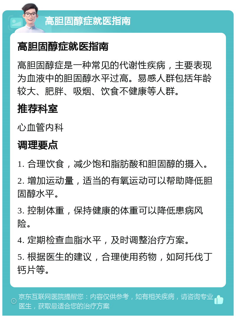 高胆固醇症就医指南 高胆固醇症就医指南 高胆固醇症是一种常见的代谢性疾病，主要表现为血液中的胆固醇水平过高。易感人群包括年龄较大、肥胖、吸烟、饮食不健康等人群。 推荐科室 心血管内科 调理要点 1. 合理饮食，减少饱和脂肪酸和胆固醇的摄入。 2. 增加运动量，适当的有氧运动可以帮助降低胆固醇水平。 3. 控制体重，保持健康的体重可以降低患病风险。 4. 定期检查血脂水平，及时调整治疗方案。 5. 根据医生的建议，合理使用药物，如阿托伐丁钙片等。