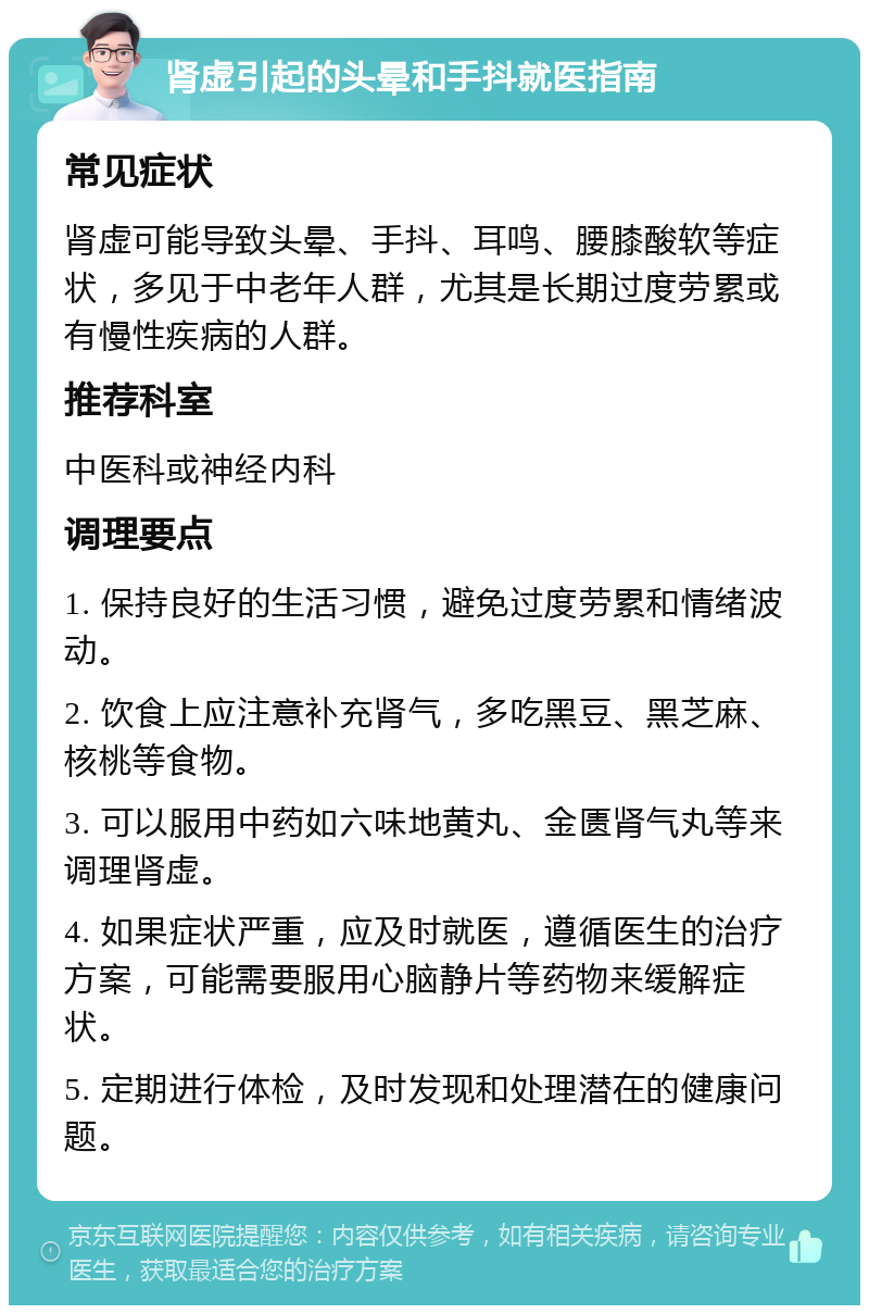 肾虚引起的头晕和手抖就医指南 常见症状 肾虚可能导致头晕、手抖、耳鸣、腰膝酸软等症状，多见于中老年人群，尤其是长期过度劳累或有慢性疾病的人群。 推荐科室 中医科或神经内科 调理要点 1. 保持良好的生活习惯，避免过度劳累和情绪波动。 2. 饮食上应注意补充肾气，多吃黑豆、黑芝麻、核桃等食物。 3. 可以服用中药如六味地黄丸、金匮肾气丸等来调理肾虚。 4. 如果症状严重，应及时就医，遵循医生的治疗方案，可能需要服用心脑静片等药物来缓解症状。 5. 定期进行体检，及时发现和处理潜在的健康问题。