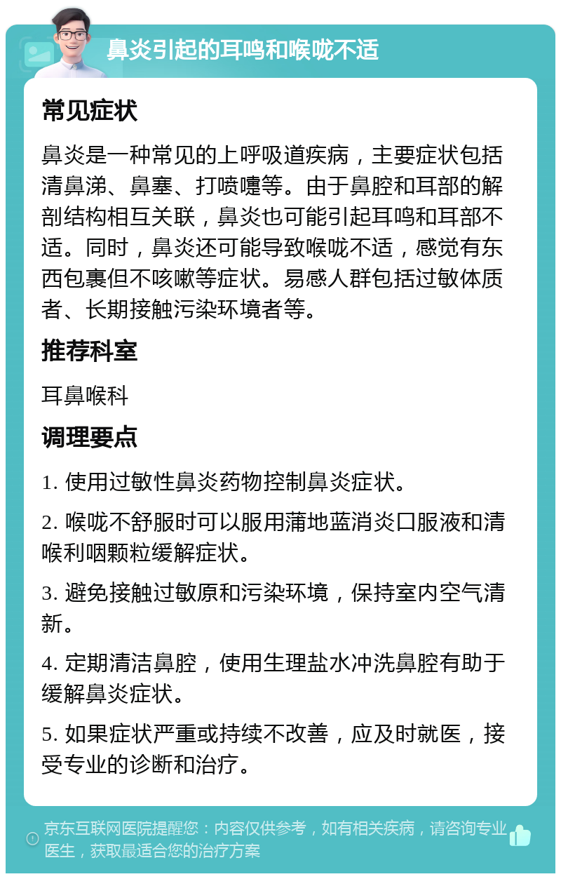 鼻炎引起的耳鸣和喉咙不适 常见症状 鼻炎是一种常见的上呼吸道疾病，主要症状包括清鼻涕、鼻塞、打喷嚏等。由于鼻腔和耳部的解剖结构相互关联，鼻炎也可能引起耳鸣和耳部不适。同时，鼻炎还可能导致喉咙不适，感觉有东西包裹但不咳嗽等症状。易感人群包括过敏体质者、长期接触污染环境者等。 推荐科室 耳鼻喉科 调理要点 1. 使用过敏性鼻炎药物控制鼻炎症状。 2. 喉咙不舒服时可以服用蒲地蓝消炎口服液和清喉利咽颗粒缓解症状。 3. 避免接触过敏原和污染环境，保持室内空气清新。 4. 定期清洁鼻腔，使用生理盐水冲洗鼻腔有助于缓解鼻炎症状。 5. 如果症状严重或持续不改善，应及时就医，接受专业的诊断和治疗。