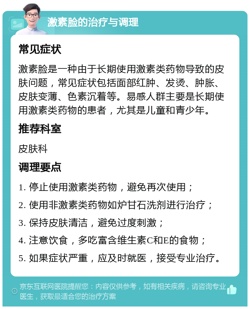 激素脸的治疗与调理 常见症状 激素脸是一种由于长期使用激素类药物导致的皮肤问题，常见症状包括面部红肿、发烫、肿胀、皮肤变薄、色素沉着等。易感人群主要是长期使用激素类药物的患者，尤其是儿童和青少年。 推荐科室 皮肤科 调理要点 1. 停止使用激素类药物，避免再次使用； 2. 使用非激素类药物如炉甘石洗剂进行治疗； 3. 保持皮肤清洁，避免过度刺激； 4. 注意饮食，多吃富含维生素C和E的食物； 5. 如果症状严重，应及时就医，接受专业治疗。