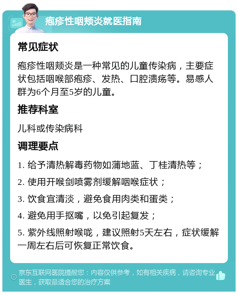 疱疹性咽颊炎就医指南 常见症状 疱疹性咽颊炎是一种常见的儿童传染病，主要症状包括咽喉部疱疹、发热、口腔溃疡等。易感人群为6个月至5岁的儿童。 推荐科室 儿科或传染病科 调理要点 1. 给予清热解毒药物如蒲地蓝、丁桂清热等； 2. 使用开喉剑喷雾剂缓解咽喉症状； 3. 饮食宜清淡，避免食用肉类和蛋类； 4. 避免用手抠嘴，以免引起复发； 5. 紫外线照射喉咙，建议照射5天左右，症状缓解一周左右后可恢复正常饮食。