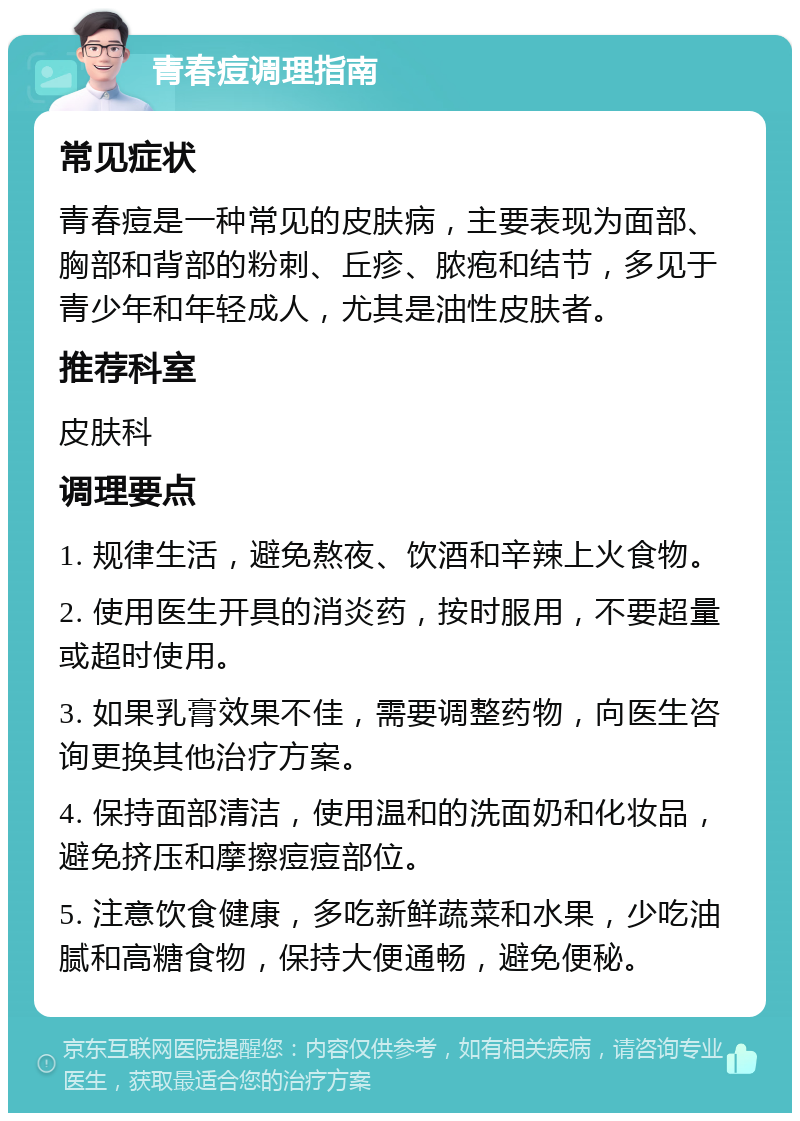 青春痘调理指南 常见症状 青春痘是一种常见的皮肤病，主要表现为面部、胸部和背部的粉刺、丘疹、脓疱和结节，多见于青少年和年轻成人，尤其是油性皮肤者。 推荐科室 皮肤科 调理要点 1. 规律生活，避免熬夜、饮酒和辛辣上火食物。 2. 使用医生开具的消炎药，按时服用，不要超量或超时使用。 3. 如果乳膏效果不佳，需要调整药物，向医生咨询更换其他治疗方案。 4. 保持面部清洁，使用温和的洗面奶和化妆品，避免挤压和摩擦痘痘部位。 5. 注意饮食健康，多吃新鲜蔬菜和水果，少吃油腻和高糖食物，保持大便通畅，避免便秘。