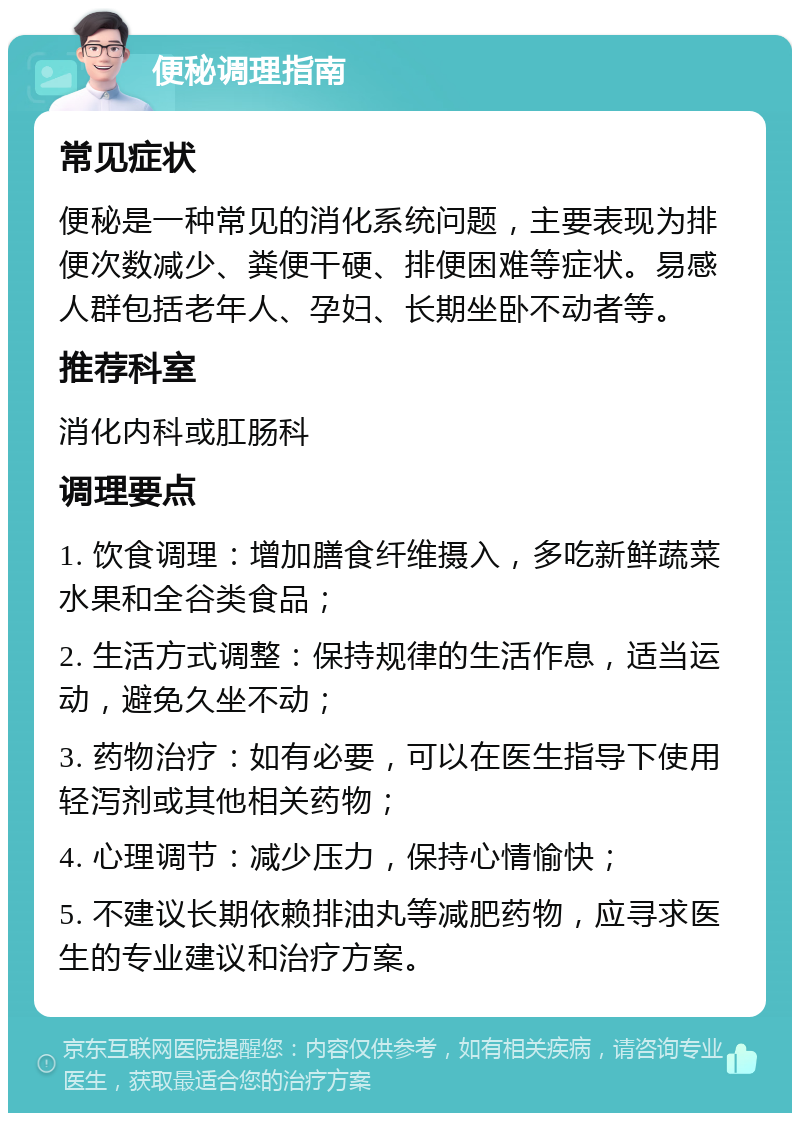 便秘调理指南 常见症状 便秘是一种常见的消化系统问题，主要表现为排便次数减少、粪便干硬、排便困难等症状。易感人群包括老年人、孕妇、长期坐卧不动者等。 推荐科室 消化内科或肛肠科 调理要点 1. 饮食调理：增加膳食纤维摄入，多吃新鲜蔬菜水果和全谷类食品； 2. 生活方式调整：保持规律的生活作息，适当运动，避免久坐不动； 3. 药物治疗：如有必要，可以在医生指导下使用轻泻剂或其他相关药物； 4. 心理调节：减少压力，保持心情愉快； 5. 不建议长期依赖排油丸等减肥药物，应寻求医生的专业建议和治疗方案。