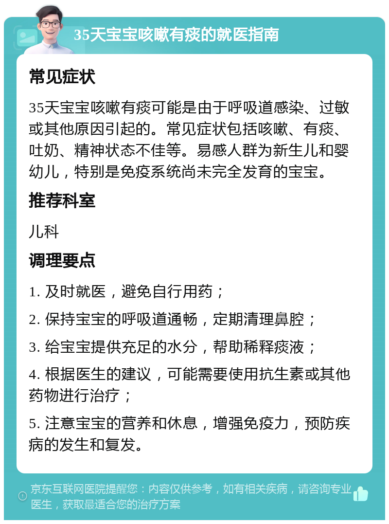 35天宝宝咳嗽有痰的就医指南 常见症状 35天宝宝咳嗽有痰可能是由于呼吸道感染、过敏或其他原因引起的。常见症状包括咳嗽、有痰、吐奶、精神状态不佳等。易感人群为新生儿和婴幼儿，特别是免疫系统尚未完全发育的宝宝。 推荐科室 儿科 调理要点 1. 及时就医，避免自行用药； 2. 保持宝宝的呼吸道通畅，定期清理鼻腔； 3. 给宝宝提供充足的水分，帮助稀释痰液； 4. 根据医生的建议，可能需要使用抗生素或其他药物进行治疗； 5. 注意宝宝的营养和休息，增强免疫力，预防疾病的发生和复发。