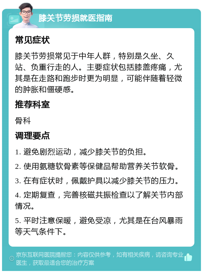 膝关节劳损就医指南 常见症状 膝关节劳损常见于中年人群，特别是久坐、久站、负重行走的人。主要症状包括膝盖疼痛，尤其是在走路和跑步时更为明显，可能伴随着轻微的肿胀和僵硬感。 推荐科室 骨科 调理要点 1. 避免剧烈运动，减少膝关节的负担。 2. 使用氨糖软骨素等保健品帮助营养关节软骨。 3. 在有症状时，佩戴护具以减少膝关节的压力。 4. 定期复查，完善核磁共振检查以了解关节内部情况。 5. 平时注意保暖，避免受凉，尤其是在台风暴雨等天气条件下。