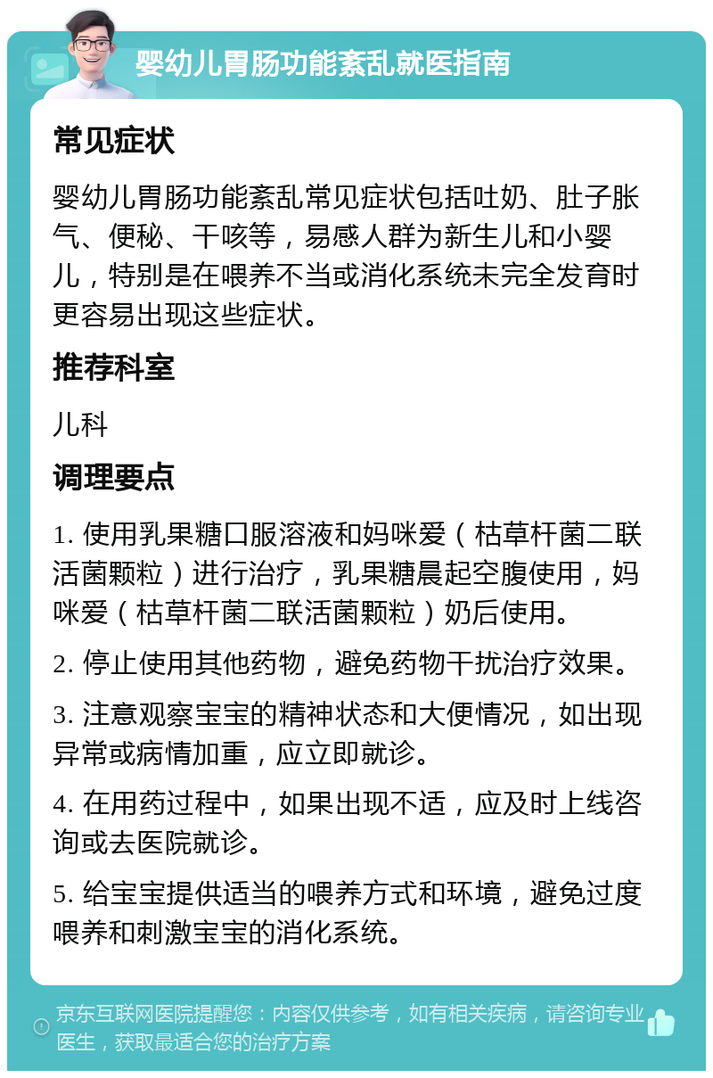 婴幼儿胃肠功能紊乱就医指南 常见症状 婴幼儿胃肠功能紊乱常见症状包括吐奶、肚子胀气、便秘、干咳等，易感人群为新生儿和小婴儿，特别是在喂养不当或消化系统未完全发育时更容易出现这些症状。 推荐科室 儿科 调理要点 1. 使用乳果糖口服溶液和妈咪爱（枯草杆菌二联活菌颗粒）进行治疗，乳果糖晨起空腹使用，妈咪爱（枯草杆菌二联活菌颗粒）奶后使用。 2. 停止使用其他药物，避免药物干扰治疗效果。 3. 注意观察宝宝的精神状态和大便情况，如出现异常或病情加重，应立即就诊。 4. 在用药过程中，如果出现不适，应及时上线咨询或去医院就诊。 5. 给宝宝提供适当的喂养方式和环境，避免过度喂养和刺激宝宝的消化系统。